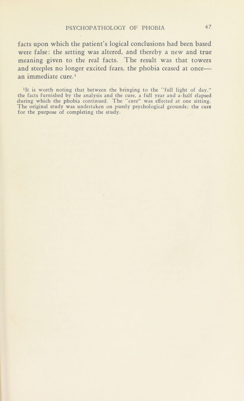 facts upon which the patient’s logical conclusions had been based were false: the setting was altered, and thereby a new and true meaning given to the real facts. The result was that towers and steeples no longer excited fears, the phobia ceased at once— an immediate cure.1 1It is worth noting that between the bringing to the “full light of day,” the facts furnished by the analysis and the cure, a full year and a-half elapsed during which the phobia continued. The “cure” was effected at one sitting. The original study was undertaken on purely psychological grounds: the cure for the purpose of completing the study.