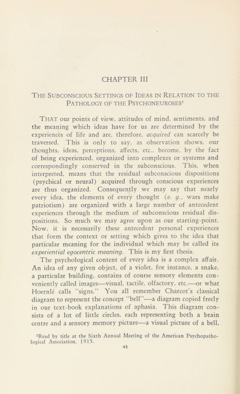 CHAPTER III The Subconscious Settings of Ideas in Relation to the Pathology of the Psychoneuroses1 That our points of view, attitudes of mind, sentiments, and the meaning which ideas have for us are determined by the experiences of life and are, therefore, acquired can scarcely be traversed. This is only to say, as observation shows, our thoughts, ideas, perceptions, affects, etc., become, by the fact of being experienced, organized into complexes or systems and correspondingly conserved in the subconscious. This, when interpreted, means that the residual subconscious dispositions (psychical or neural) acquired through conscious experiences are thus organized. Consequently we may say that nearly every idea, the elements of every thought (e. g., wars make patriotism) are organized with a large number of antecedent experiences through the medium of subconscious residual dis- positions. So much we may agree upon as our starting-point. Now, it is necessarily these antecedent personal experiences that form the context or setting which gives to the idea that particular meaning for the individual which may be called its experiential egocentric meaning. This is my first thesis. The psychological content of every idea is a complex affair. An idea of any given object, of a violet, for instance, a snake, a particular building, contains of course sensory elements con- veniently called images—visual, tactile, olfactory, etc.—or what Hoernle calls “signs.” You all remember Charcot’s classical diagram to represent the concept “bell”—a diagram copied freely in our text-book explanations of aphasia. This diagram con- sists of a lot of little circles, each representing both a brain centre and a sensory memory picture—a visual picture of a bell, ’Read by title at the Sixth Annual Meeting of the American Psychopatho- logical Association, 1915.