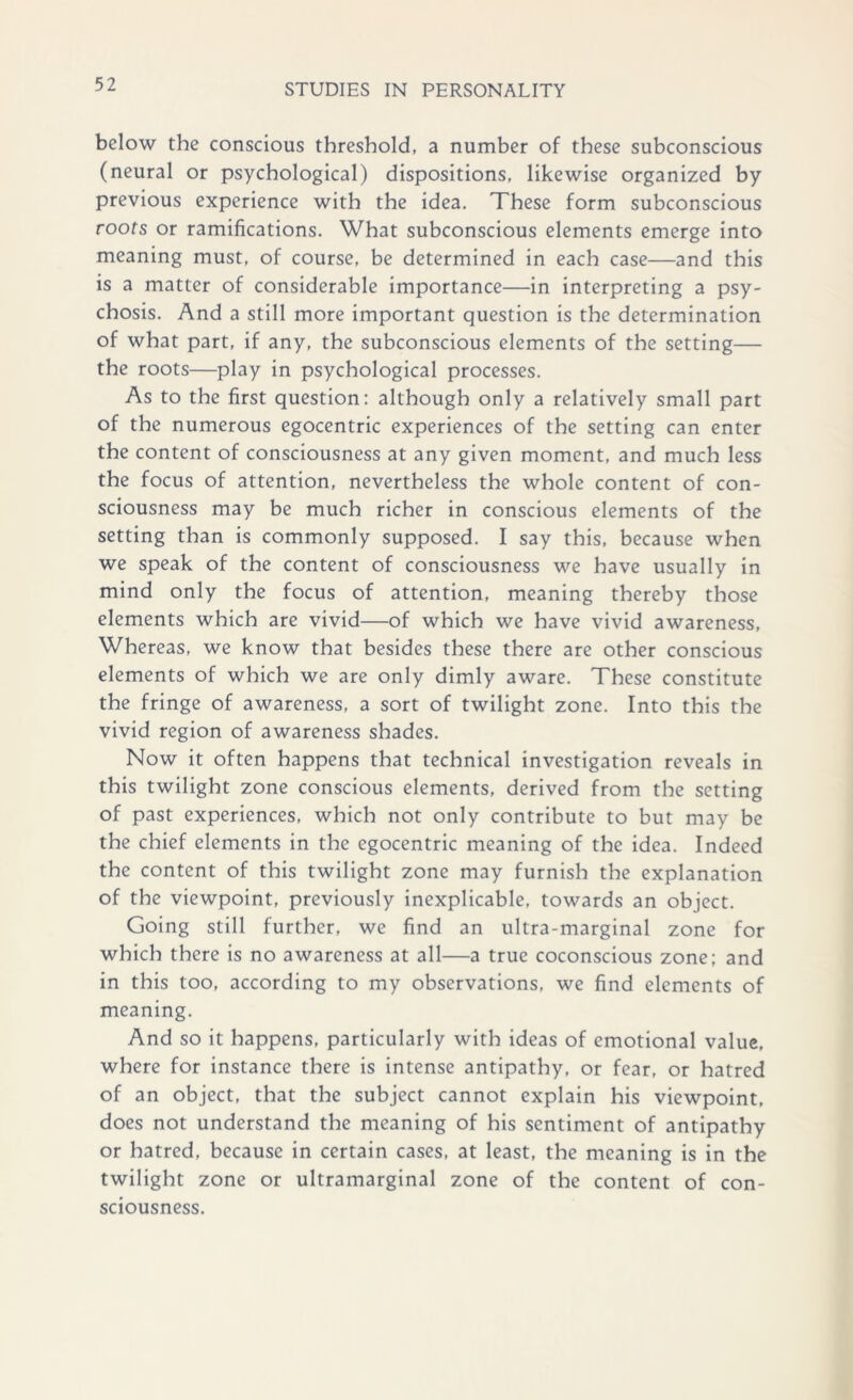 below the conscious threshold, a number of these subconscious (neural or psychological) dispositions, likewise organized by previous experience with the idea. These form subconscious roots or ramifications. What subconscious elements emerge into meaning must, of course, be determined in each case—and this is a matter of considerable importance—in interpreting a psy- chosis. And a still more important question is the determination of what part, if any, the subconscious elements of the setting— the roots—play in psychological processes. As to the first question: although only a relatively small part of the numerous egocentric experiences of the setting can enter the content of consciousness at any given moment, and much less the focus of attention, nevertheless the whole content of con- sciousness may be much richer in conscious elements of the setting than is commonly supposed. I say this, because when we speak of the content of consciousness we have usually in mind only the focus of attention, meaning thereby those elements which are vivid—of which we have vivid awareness. Whereas, we know that besides these there are other conscious elements of which we are only dimly aware. These constitute the fringe of awareness, a sort of twilight zone. Into this the vivid region of awareness shades. Now it often happens that technical investigation reveals in this twilight zone conscious elements, derived from the setting of past experiences, which not only contribute to but may be the chief elements in the egocentric meaning of the idea. Indeed the content of this twilight zone may furnish the explanation of the viewpoint, previously inexplicable, towards an object. Going still further, we find an ultra-marginal zone for which there is no awareness at all—a true coconscious zone; and in this too, according to my observations, we find elements of meaning. And so it happens, particularly with ideas of emotional value, where for instance there is intense antipathy, or fear, or hatred of an object, that the subject cannot explain his viewpoint, does not understand the meaning of his sentiment of antipathy or hatred, because in certain cases, at least, the meaning is in the twilight zone or ultramarginal zone of the content of con- sciousness.