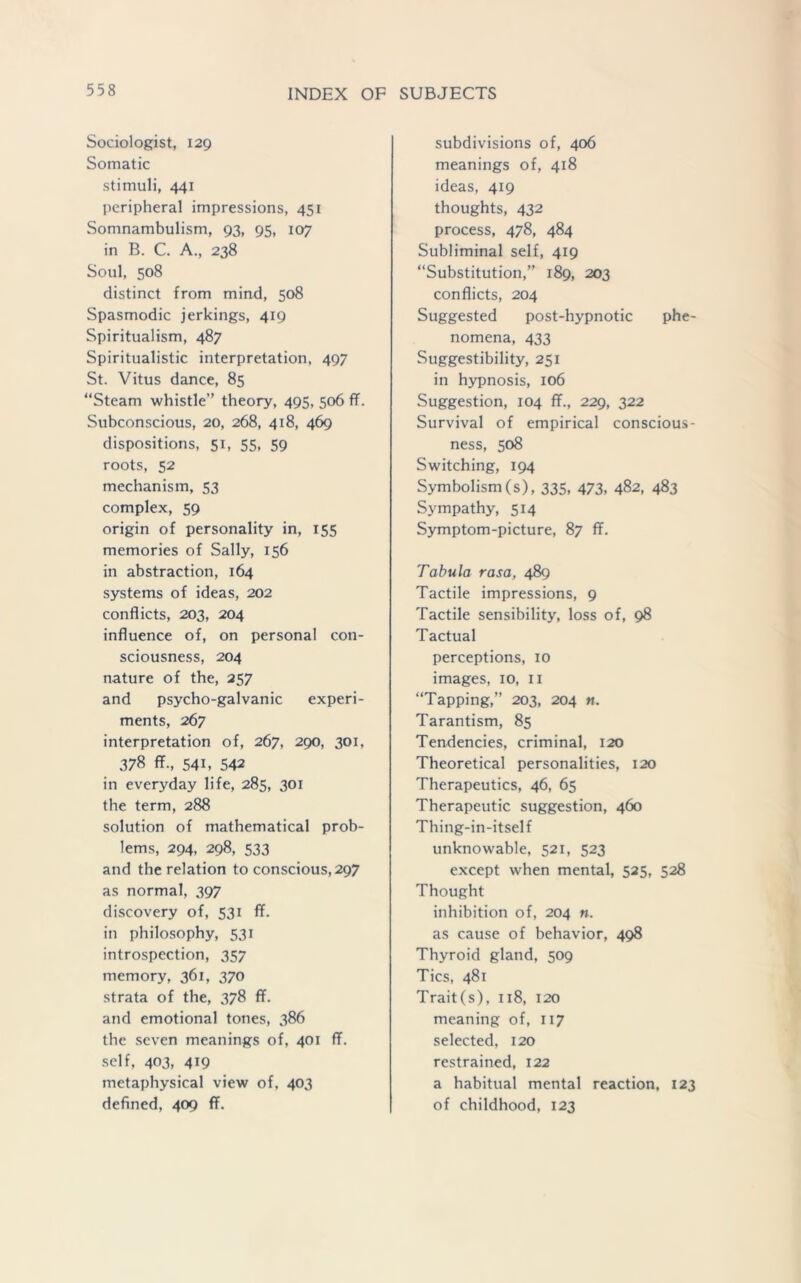 Sociologist, 129 Somatic stimuli, 441 peripheral impressions, 451 Somnambulism, 93, 95, 107 in B. C. A., 238 Soul, 508 distinct from mind, 508 Spasmodic jerkings, 419 Spiritualism, 487 Spiritualistic interpretation, 497 St. Vitus dance, 85 “Steam whistle’’ theory, 495, 506 ff. Subconscious, 20, 268, 418, 469 dispositions, 51, 55, 59 roots, 52 mechanism, 53 complex, 59 origin of personality in, 155 memories of Sally, 156 in abstraction, 164 systems of ideas, 202 conflicts, 203, 204 influence of, on personal con- sciousness, 204 nature of the, 257 and psycho-galvanic experi- ments, 267 interpretation of, 267, 290, 301, 378 ff., 541, 542 in everyday life, 285, 301 the term, 288 solution of mathematical prob- lems, 294, 298, 533 and the relation to conscious, 297 as normal, 397 discovery of, 531 ff. in philosophy, 531 introspection, 357 memory, 361, 370 strata of the, 378 ff. and emotional tones, 386 the seven meanings of, 401 ff. self, 403, 4i9 metaphysical view of, 403 defined, 409 ff. subdivisions of, 406 meanings of, 418 ideas, 419 thoughts, 432 process, 478, 484 Subliminal self, 419 “Substitution,” 189, 203 conflicts, 204 Suggested post-hypnotic phe- nomena, 433 Suggestibility, 251 in hypnosis, 106 Suggestion, 104 ff., 229, 322 Survival of empirical conscious- ness, 508 Switching, 194 Symbolism (s), 335, 473, 482, 483 Sympathy, 514 Symptom-picture, 87 ff. Tabula rasa, 489 Tactile impressions, 9 Tactile sensibility, loss of, 98 Tactual perceptions, 10 images, 10, 11 “Tapping,” 203, 204 n. Tarantism, 85 Tendencies, criminal, 120 Theoretical personalities, 120 Therapeutics, 46, 65 Therapeutic suggestion, 460 Thing-in-itself unknowable, 521, 523 except when mental, 525, 528 Thought inhibition of, 204 n. as cause of behavior, 498 Thyroid gland, 509 Tics, 481 Trait(s), 118, 120 meaning of, 117 selected, 120 restrained, 122 a habitual mental reaction, 123 of childhood, 123