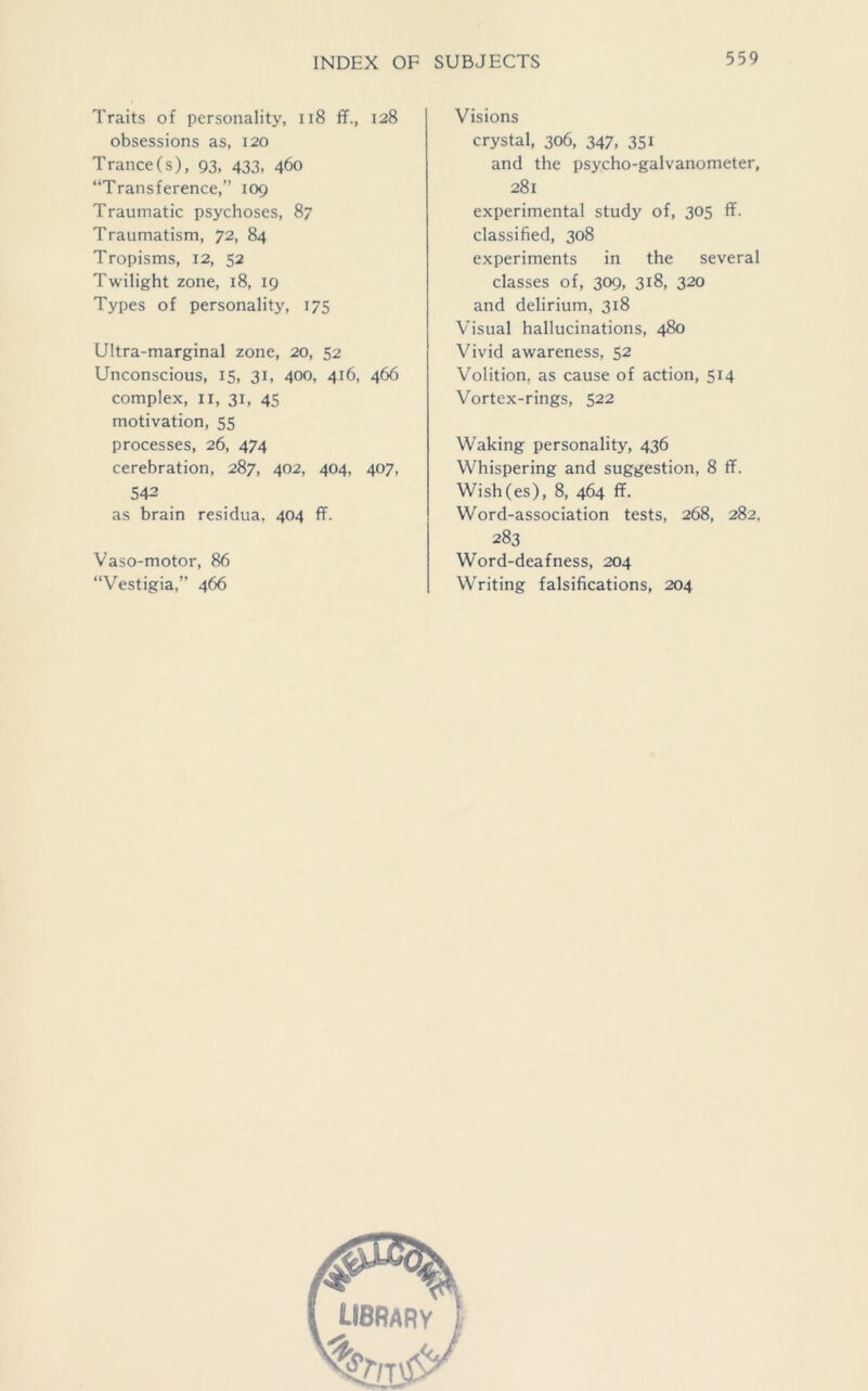 Traits of personality, 118 ff., 128 obsessions as, 120 Trance(s), 93, 433, 460 “Transference,” 109 Traumatic psychoses, 87 Traumatism, 72, 84 Tropisms, 12, 52 Twilight zone, 18, 19 Types of personality, 175 Ultra-marginal zone, 20, 52 Unconscious, 15, 31, 400, 416, 466 complex, 11, 31, 45 motivation, 55 processes, 26, 474 cerebration, 287, 402, 404, 407, 542 as brain residua, 404 ff. Vaso-motor, 86 “Vestigia,” 466 Visions crystal, 306, 347, 351 and the psycho-galvanometer, 281 experimental study of, 305 ff. classified, 308 experiments in the several classes of, 309, 318, 320 and delirium, 318 Visual hallucinations, 480 Vivid awareness, 52 Volition, as cause of action, 514 Vortex-rings, 522 Waking personality, 436 Whispering and suggestion, 8 ff. Wish(es), 8, 464 ff. Word-association tests, 268, 282, 283 Word-deafness, 204 Writing falsifications, 204