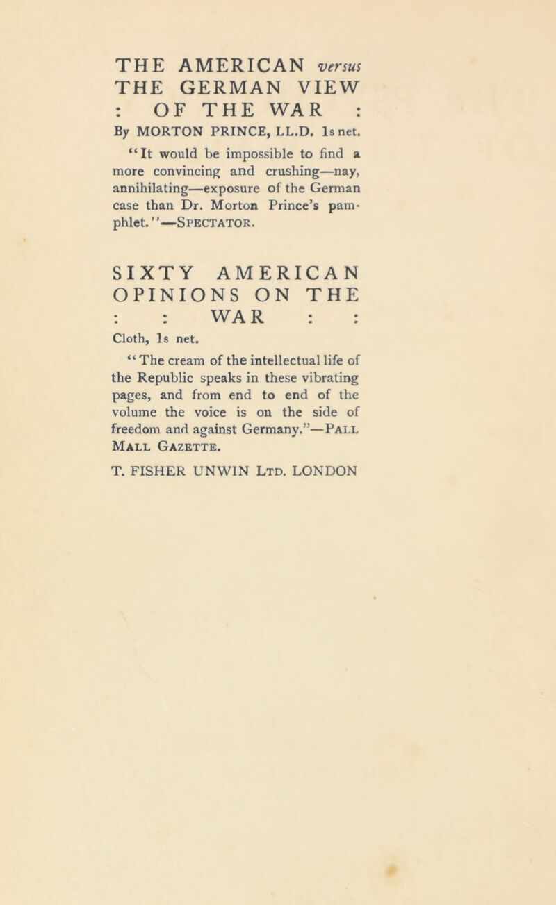 THE AMERICAN versus THE GERMAN VIEW : OF THE WAR : By MORTON PRINCE, LL.D. Is net. “It would be impossible to find a more convincing and crushing—nay, annihilating—exposure of the German case than Dr. Morton Prince’s pam- phlet. ’ ’—Spectator. SIXTY AMERICAN OPINIONS ON THE : : WA R : : Cloth, Is net. “The cream of the intellectual life of the Republic speaks in these vibrating pages, and from end to end of the volume the voice is on the side of freedom and against Germany.”—Pall Mall Gazette. T. FISHER UNWIN Ltd. LONDON