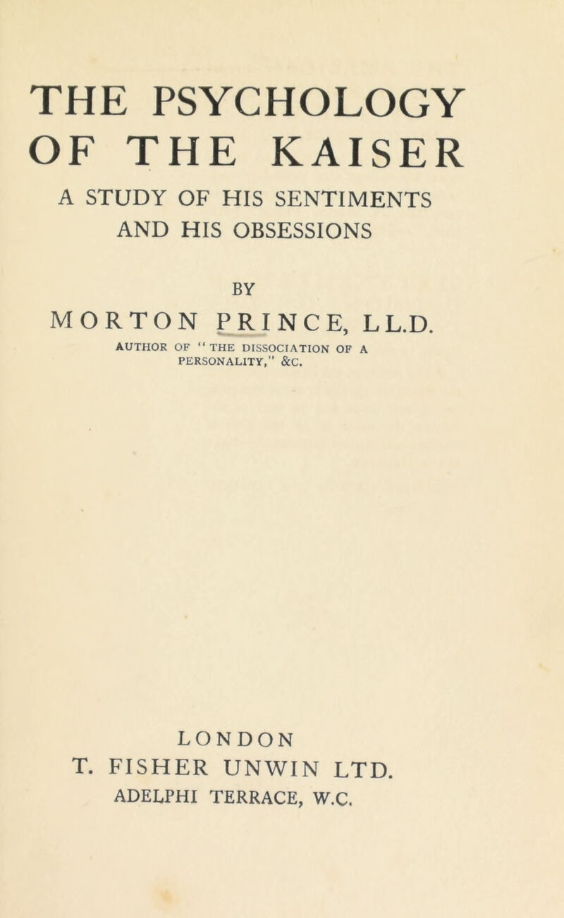 THE PSYCHOLOGY OF THE KAISER A STUDY OF HIS SENTIMENTS AND HIS OBSESSIONS BY MORTON PRINCE, LL.D. AUTHOR OF “THE DISSOCIATION OF A PERSONALITY,’’ &C. LONDON T. FISHER UNWIN LTD. ADELPHI TERRACE, W.C.