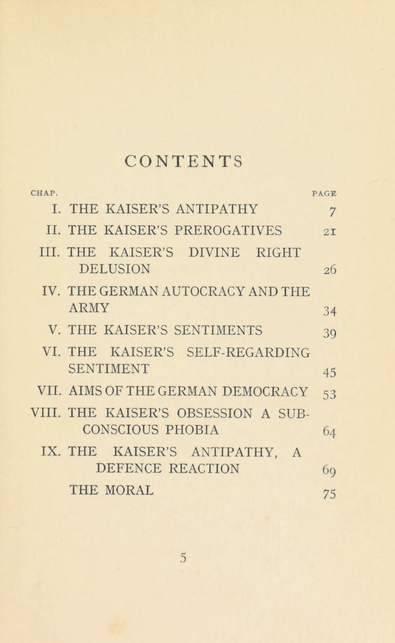 CONTENTS CHAP. PAGE I. THE KAISER’S ANTIPATHY 7 II. THE KAISER’S PREROGATIVES 21 III. THE KAISER’S DIVINE RIGHT DELUSION 26 IV. THE GERMAN AUTOCRACY AND THE ARMY 34 V. THE KAISER’S SENTIMENTS 39 VI. THE KAISER’S SELF-REGARDING SENTIMENT 45 VII. AIMS OF THE GERMAN DEMOCRACY 53 VIII. THE KAISER’S OBSESSION A SUB- CONSCIOUS PHOBIA 64 IX. THE KAISER’S ANTIPATHY, A DEFENCE REACTION 69 THE MORAL 75