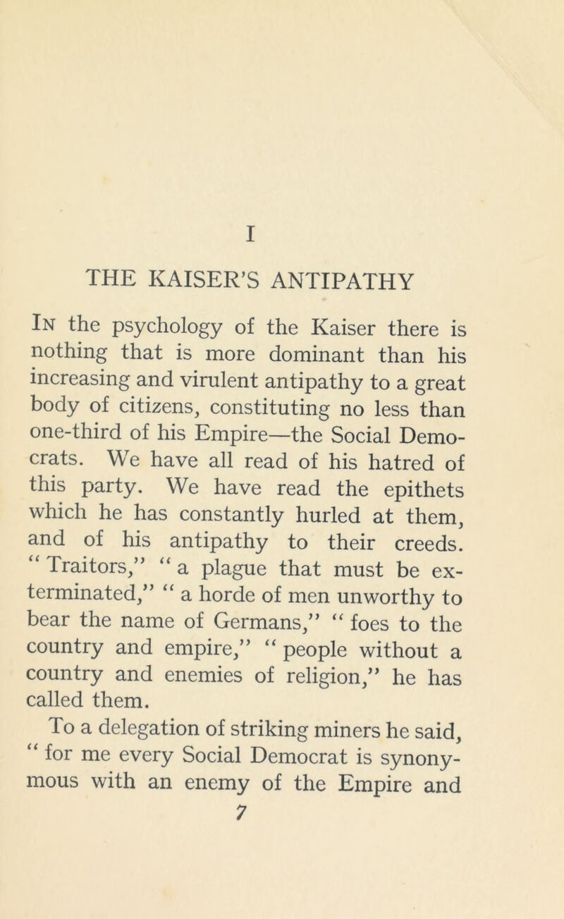 I THE KAISER’S ANTIPATHY In the psychology of the Kaiser there is nothing that is more dominant than his increasing and virulent antipathy to a great body of citizens, constituting no less than one-third of his Empire—the Social Demo- crats. We have all read of his hatred of this party. We have read the epithets which he has constantly hurled at them, and of his antipathy to their creeds. Traitors,” “ a plague that must be ex- terminated,” “ a horde of men unworthy to bear the name of Germans,” “ foes to the country and empire,” “ people without a country and enemies of religion,” he has called them. To a delegation of striking miners he said, “ for me every Social Democrat is synony- mous with an enemy of the Empire and
