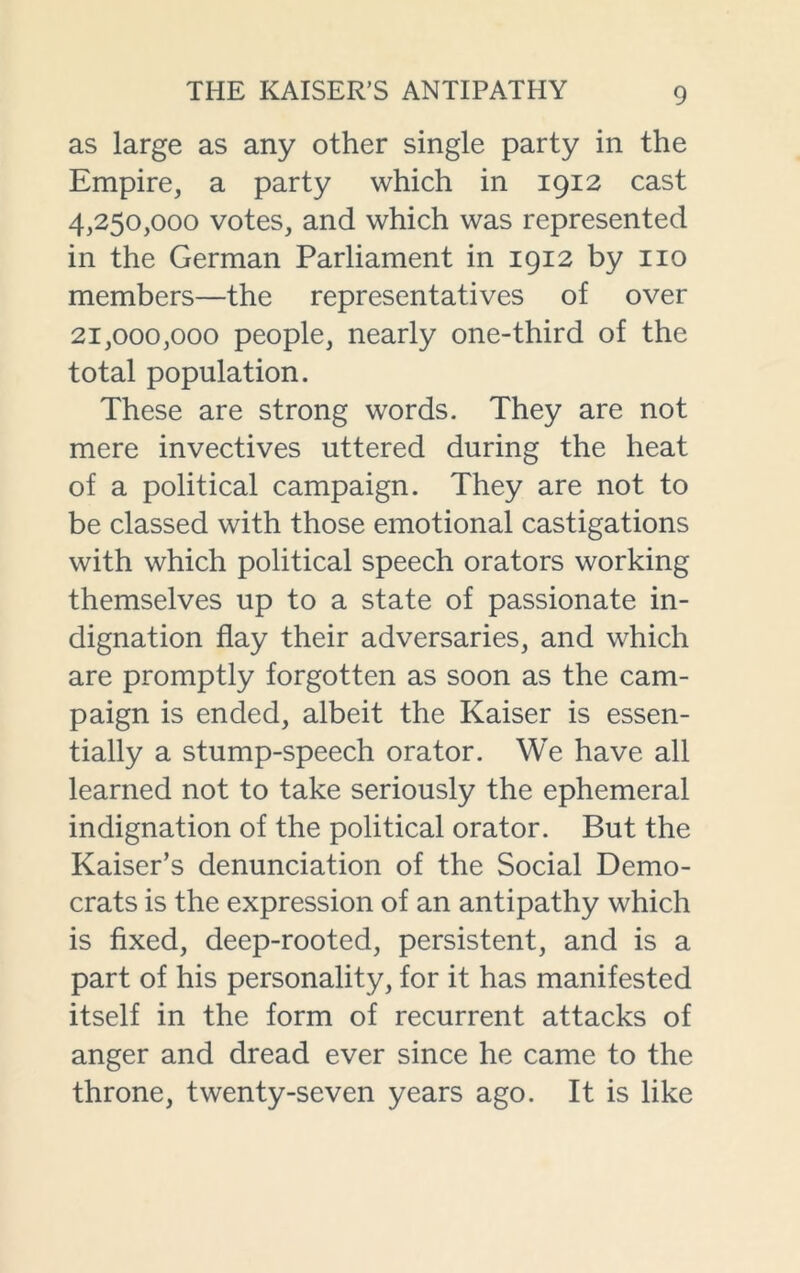 as large as any other single party in the Empire, a party which in 1912 cast 4,250,000 votes, and which was represented in the German Parliament in 1912 by no members—the representatives of over 21,000,000 people, nearly one-third of the total population. These are strong words. They are not mere invectives uttered during the heat of a political campaign. They are not to be classed with those emotional castigations with which political speech orators working themselves up to a state of passionate in- dignation flay their adversaries, and which are promptly forgotten as soon as the cam- paign is ended, albeit the Kaiser is essen- tially a stump-speech orator. We have all learned not to take seriously the ephemeral indignation of the political orator. But the Kaiser’s denunciation of the Social Demo- crats is the expression of an antipathy which is fixed, deep-rooted, persistent, and is a part of his personality, for it has manifested itself in the form of recurrent attacks of anger and dread ever since he came to the throne, twenty-seven years ago. It is like