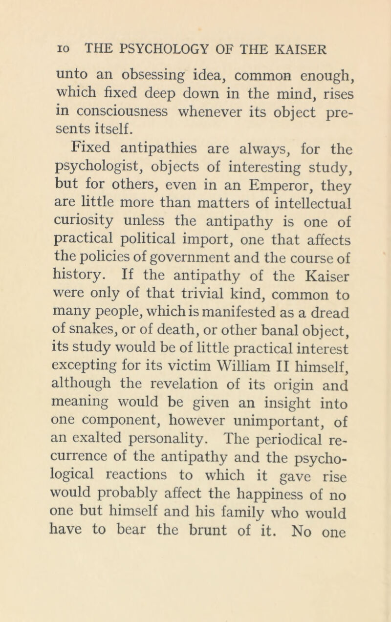 unto an obsessing idea, common enough, which fixed deep down in the mind, rises in consciousness whenever its object pre- sents itself. Fixed antipathies are always, for the psychologist, objects of interesting study, but for others, even in an Emperor, they are little more than matters of intellectual curiosity unless the antipathy is one of practical political import, one that affects the policies of government and the course of history. If the antipathy of the Kaiser were only of that trivial kind, common to many people, which is manifested as a dread of snakes, or of death, or other banal object, its study would be of little practical interest excepting for its victim William II himself, although the revelation of its origin and meaning would be given an insight into one component, however unimportant, of an exalted personality. The periodical re- currence of the antipathy and the psycho- logical reactions to which it gave rise would probably affect the happiness of no one but himself and his family who would have to bear the brunt of it. No one