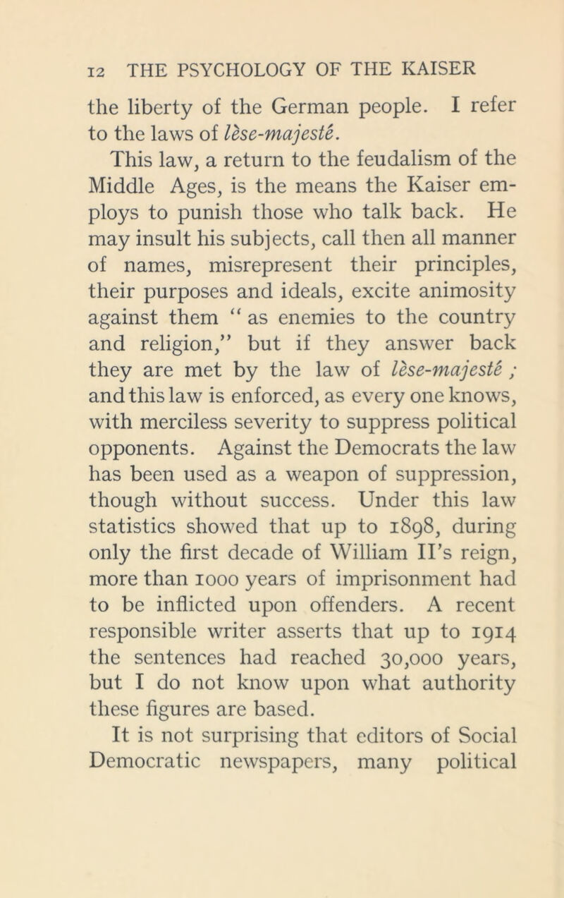 the liberty of the German people. I refer to the laws of lese-majeste. This law, a return to the feudalism of the Middle Ages, is the means the Kaiser em- ploys to punish those who talk back. He may insult his subjects, call then all manner of names, misrepresent their principles, their purposes and ideals, excite animosity against them “ as enemies to the country and religion,” but if they answer back they are met by the law of lese-majeste ; and this law is enforced, as every one knows, with merciless severity to suppress political opponents. Against the Democrats the law has been used as a weapon of suppression, though without success. Under this law statistics showed that up to 1898, during only the first decade of William IDs reign, more than 1000 years of imprisonment had to be inflicted upon offenders. A recent responsible writer asserts that up to 1914 the sentences had reached 30,000 years, but I do not know upon what authority these figures are based. It is not surprising that editors of Social Democratic newspapers, many political
