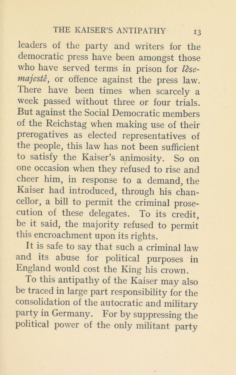 leaders of the party and writers for the democratic press have been amongst those who have served terms in prison for lese- majesty or offence against the press law. There have been times when scarcely a week passed without three or four trials. But against the Social Democratic members of the Reichstag when making use of their prerogatives as elected representatives of the people, this law has not been sufficient to satisfy the Kaiser’s animosity. So on one occasion when they refused to rise and cheer him, in response to a demand, the Kaiser had introduced, through his chan- cellor, a bill to permit the criminal prose- cution of these delegates. To its credit, be it said, the majority refused to permit this encroachment upon its rights. It is safe to say that such a criminal law and its abuse for political purposes in England would cost the King his crown. To this antipathy of the Kaiser may also be traced in large part responsibility for the consolidation of the autocratic and military party in Germany. For by suppressing the political power of the only militant party