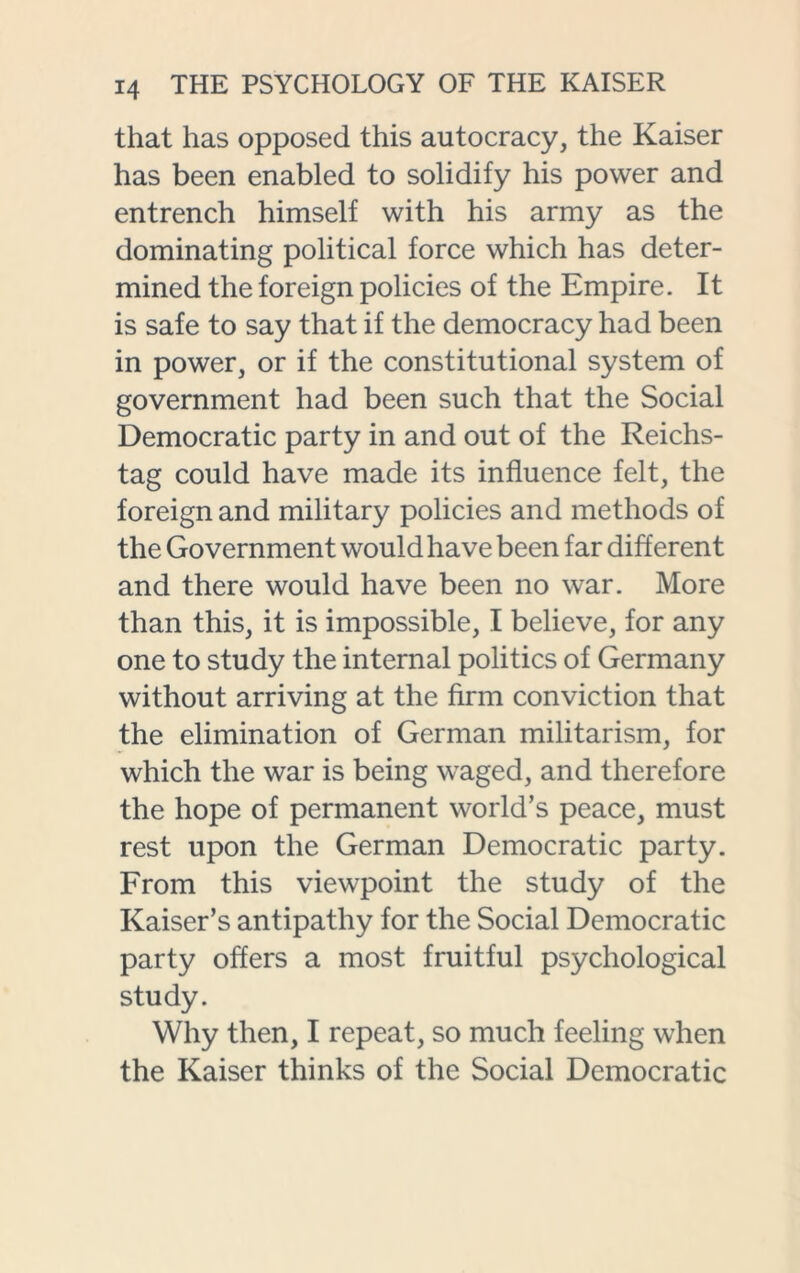 that has opposed this autocracy, the Kaiser has been enabled to solidify his power and entrench himself with his army as the dominating political force which has deter- mined the foreign policies of the Empire. It is safe to say that if the democracy had been in power, or if the constitutional system of government had been such that the Social Democratic party in and out of the Reichs- tag could have made its influence felt, the foreign and military policies and methods of the Government would have been far different and there would have been no war. More than this, it is impossible, I believe, for any one to study the internal politics of Germany without arriving at the firm conviction that the elimination of German militarism, for which the war is being waged, and therefore the hope of permanent world’s peace, must rest upon the German Democratic party. From this viewpoint the study of the Kaiser’s antipathy for the Social Democratic party offers a most fruitful psychological study. Why then, I repeat, so much feeling when the Kaiser thinks of the Social Democratic
