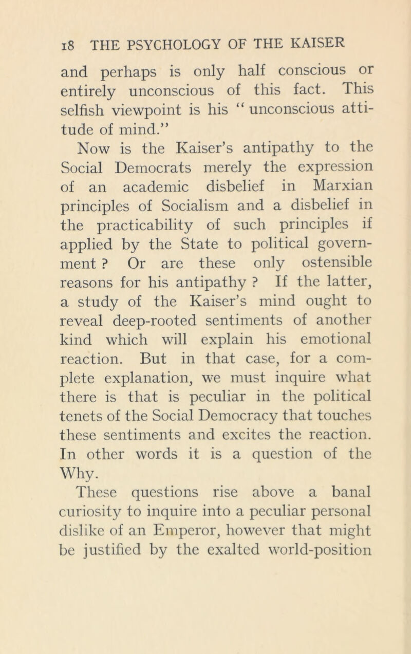 and perhaps is only half conscious or entirely unconscious of this fact. This selfish viewpoint is his “ unconscious atti- tude of mind.” Now is the Kaiser’s antipathy to the Social Democrats merely the expression of an academic disbelief in Marxian principles of Socialism and a disbelief in the practicability of such principles if applied by the State to political govern- ment ? Or are these only ostensible reasons for his antipathy ? If the latter, a study of the Kaiser’s mind ought to reveal deep-rooted sentiments of another kind which will explain his emotional reaction. But in that case, for a com- plete explanation, we must inquire what there is that is peculiar in the political tenets of the Social Democracy that touches these sentiments and excites the reaction. In other words it is a question of the Why. These questions rise above a banal curiosity to inquire into a peculiar personal dislike of an Emperor, however that might be justified by the exalted world-position