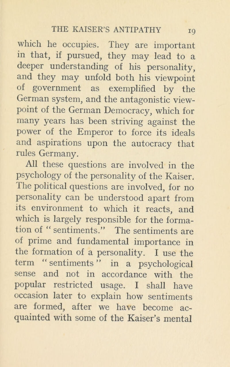 which he occupies. They are important in that, if pursued, they may lead to a deeper understanding of his personality, and they may unfold both his viewpoint of government as exemplified by the German system, and the antagonistic view- point of the German Democracy, which for many years has been striving against the power of the Emperor to force its ideals and aspirations upon the autocracy that rules Germany. All these questions are involved in the psychology of the personality of the Kaiser. I he political questions are involved, for no personality can be understood apart from its environment to which it reacts, and which is largely responsible for the forma- tion of “ sentiments.” The sentiments are of prime and fundamental importance in the formation of a personality. I use the term “ sentiments ” in a psychological sense and not in accordance with the popular restricted usage. I shall have occasion later to explain how sentiments are formed, after we have become ac- quainted with some of the Kaiser’s mental