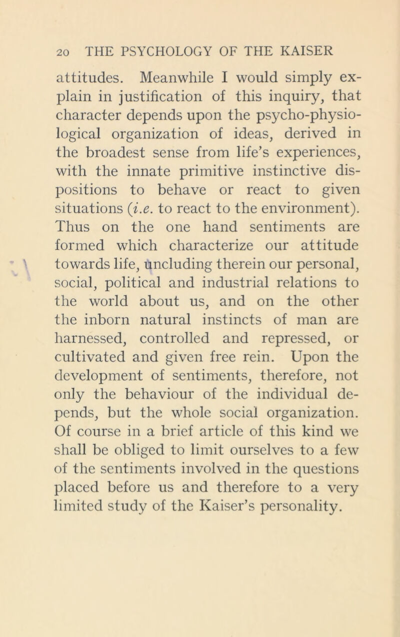 attitudes. Meanwhile I would simply ex- plain in justification of this inquiry, that character depends upon the psycho-physio- logical organization of ideas, derived in the broadest sense from life’s experiences, with the innate primitive instinctive dis- positions to behave or react to given situations (i.e. to react to the environment). Thus on the one hand sentiments are formed which characterize our attitude towards life, uncluding therein our personal, social, political and industrial relations to the world about us, and on the other the inborn natural instincts of man are harnessed, controlled and repressed, or cultivated and given free rein. Upon the development of sentiments, therefore, not only the behaviour of the individual de- pends, but the whole social organization. Of course in a brief article of this kind we shall be obliged to limit ourselves to a few of the sentiments involved in the questions placed before us and therefore to a very limited study of the Kaiser’s personality.
