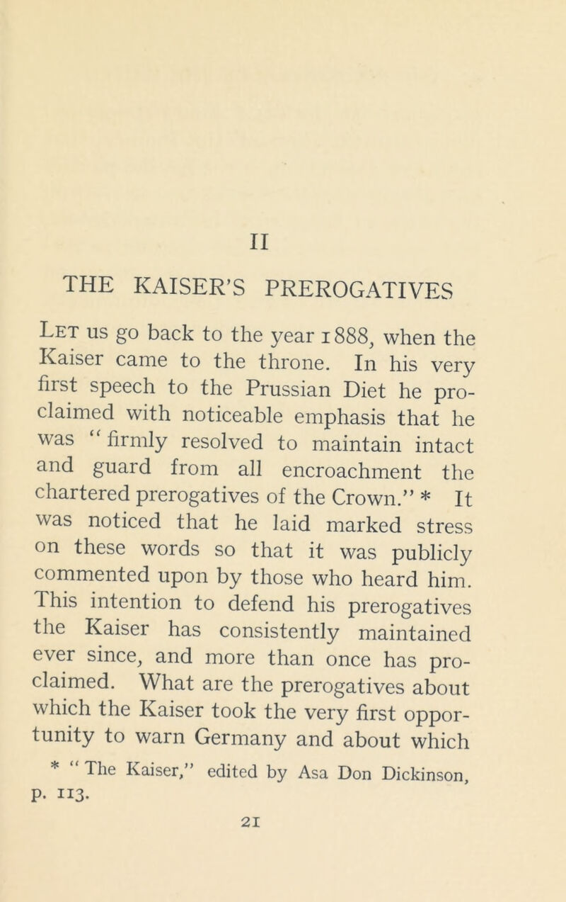 II THE KAISER’S PREROGATIVES Let us go back to the year 1888, when the Raiser came to the throne. In his very first speech to the Prussian Diet he pro- claimed with noticeable emphasis that he was “ firmly resolved to maintain intact and guard from all encroachment the chartered prerogatives of the Crown.” * It was noticed that he laid marked stress on these words so that it was publicly commented upon by those who heard him. This intention to defend his prerogatives the Kaiser has consistently maintained ever since, and more than once has pro- claimed. What are the prerogatives about which the Kaiser took the very first oppor- tunity to warn Germany and about which * “ The Kaiser,” edited by Asa Don Dickinson, p. 113.