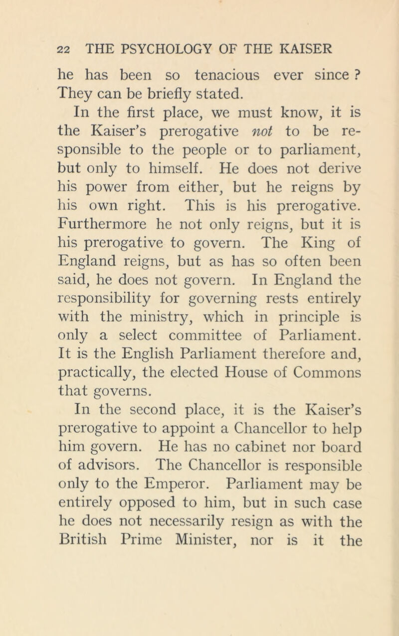 he has been so tenacious ever since ? They can be briefly stated. In the first place, we must know, it is the Kaiser’s prerogative not to be re- sponsible to the people or to parliament, but only to himself. He does not derive his power from either, but he reigns by his own right. This is his prerogative. Furthermore he not only reigns, but it is his prerogative to govern. The King of England reigns, but as has so often been said, he does not govern. In England the responsibility for governing rests entirely with the ministry, which in principle is only a select committee of Parliament. It is the English Parliament therefore and, practically, the elected House of Commons that governs. In the second place, it is the Kaiser’s prerogative to appoint a Chancellor to help him govern. He has no cabinet nor board of advisors. The Chancellor is responsible only to the Emperor. Parliament may be entirely opposed to him, but in such case he does not necessarily resign as with the British Prime Minister, nor is it the