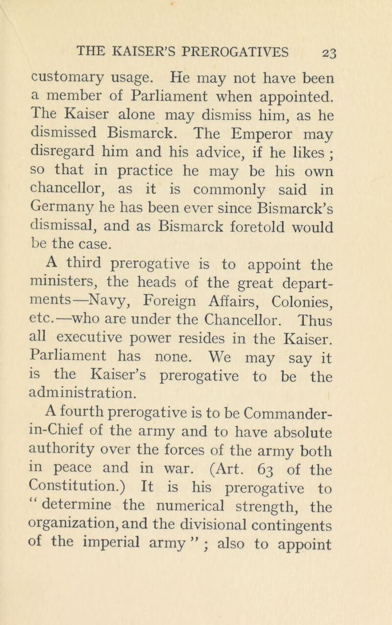 customary usage. He may not have been a member of Parliament when appointed. The Kaiser alone may dismiss him, as he dismissed Bismarck. The Emperor may disregard him and his advice, if he likes ; so that in practice he may be his own chancellor, as it is commonly said in Germany he has been ever since Bismarck’s dismissal, and as Bismarck foretold would be the case. A third prerogative is to appoint the ministers, the heads of the great depart- ments—Navy, Foreign Affairs, Colonies, etc.—who are under the Chancellor. Thus all executive power resides in the Kaiser. Parliament has none. We may say it is the Kaiser’s prerogative to be the administration. A fourth prerogative is to be Commander- in-Chief of the army and to have absolute authority over the forces of the army both in peace and in war. (Art. 63 of the Constitution.) It is his prerogative to “ determine the numerical strength, the organization, and the divisional contingents of the imperial army ” ; also to appoint