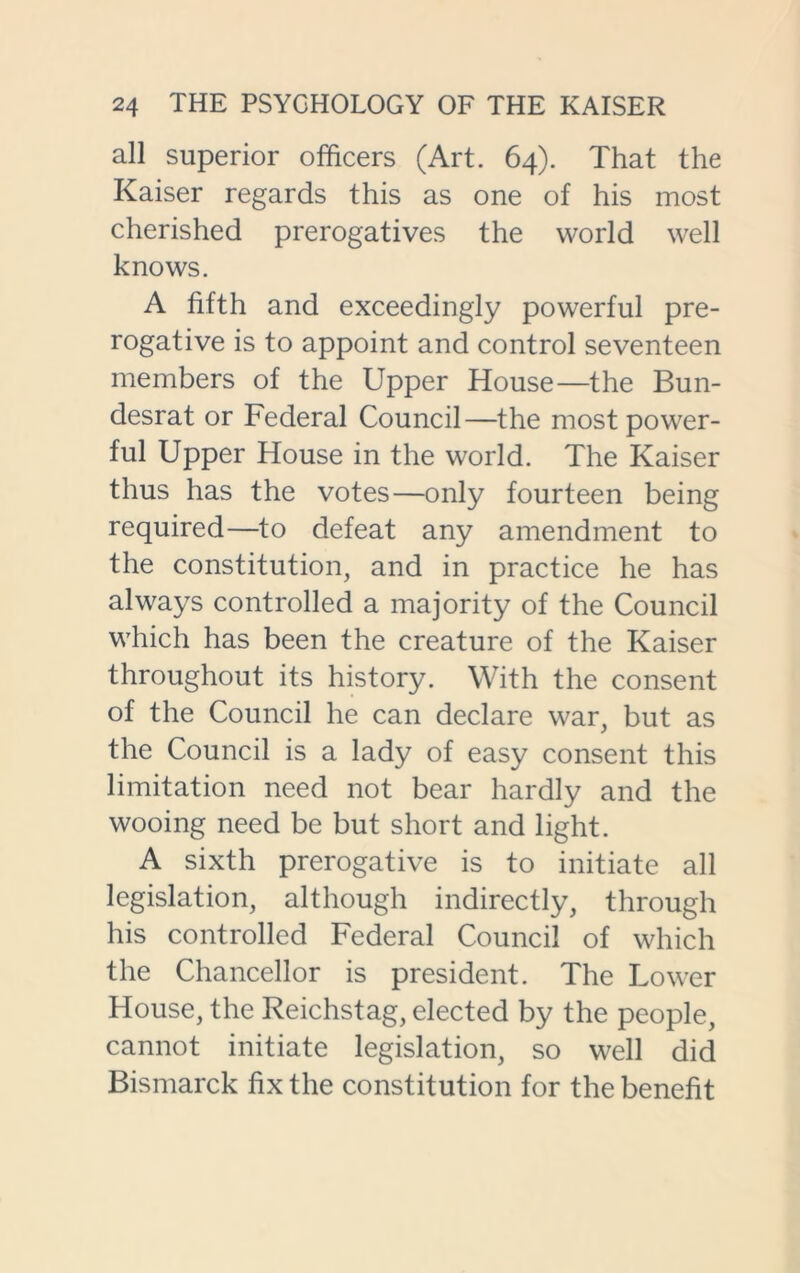 all superior officers (Art. 64). That the Kaiser regards this as one of his most cherished prerogatives the world well knows. A fifth and exceedingly powerful pre- rogative is to appoint and control seventeen members of the Upper House—the Bun- desrat or Federal Council—the most power- ful Upper House in the world. The Kaiser thus has the votes—only fourteen being required—to defeat any amendment to the constitution, and in practice he has always controlled a majority of the Council which has been the creature of the Kaiser throughout its history. With the consent of the Council he can declare war, but as the Council is a lady of easy consent this limitation need not bear hardly and the wooing need be but short and light. A sixth prerogative is to initiate all legislation, although indirectly, through his controlled Federal Council of which the Chancellor is president. The Lower House, the Reichstag, elected by the people, cannot initiate legislation, so well did Bismarck fix the constitution for the benefit