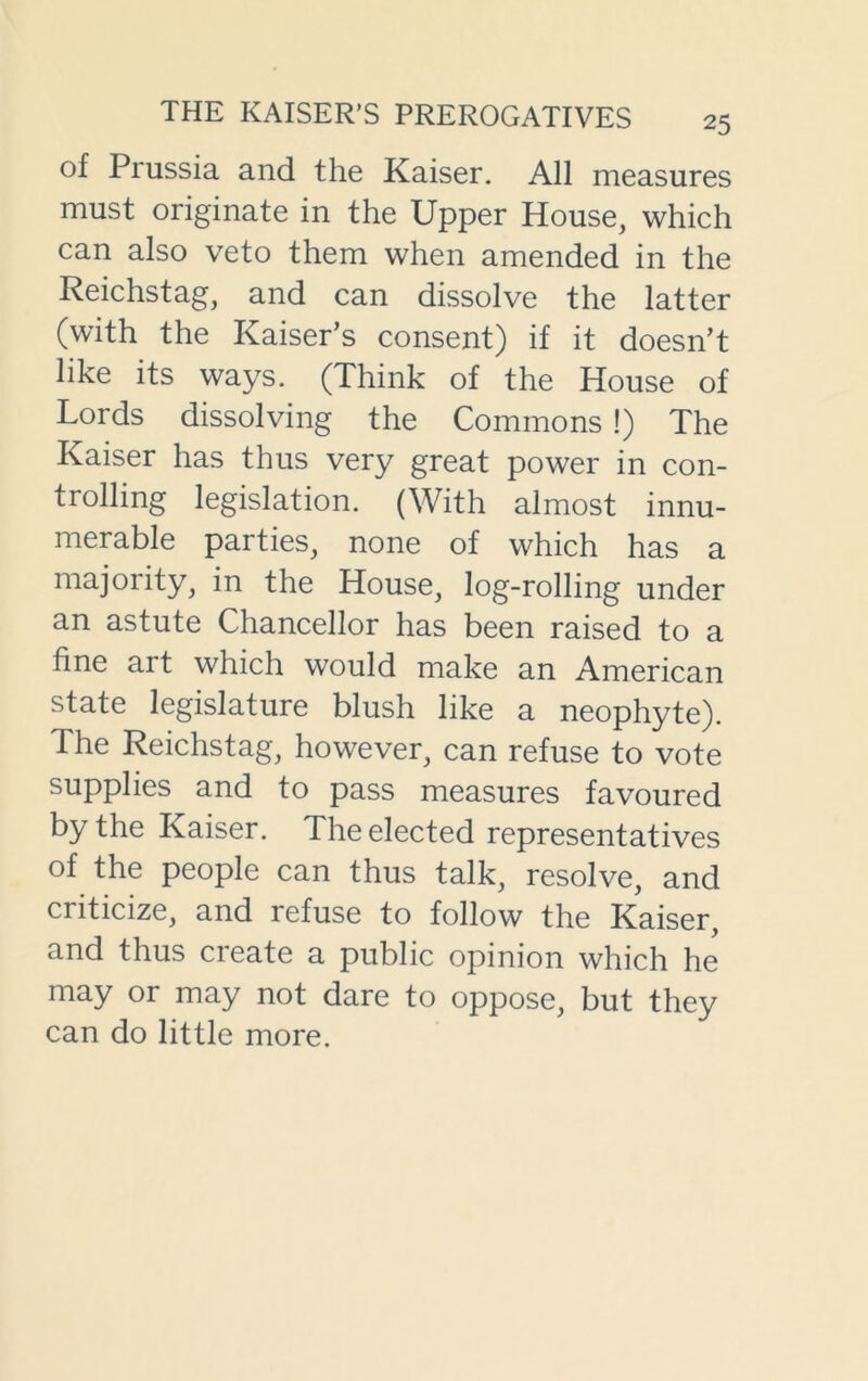 of Prussia and the Kaiser. All measures must originate in the Upper House, which can also veto them when amended in the Reichstag, and can dissolve the latter (with the Kaiser’s consent) if it doesn’t like its ways. (Think of the House of Lords dissolving the Commons !) The Kaiser has thus very great power in con- trolling legislation. (With almost innu- merable parties, none of which has a majority, in the House, log-rolling under an astute Chancellor has been raised to a fine art which would make an American state legislature blush like a neophyte). The Reichstag, however, can refuse to vote supplies and to pass measures favoured by the Kaiser. The elected representatives of the people can thus talk, resolve, and criticize, and refuse to follow the Kaiser, and thus create a public opinion which he may or may not dare to oppose, but they can do little more.