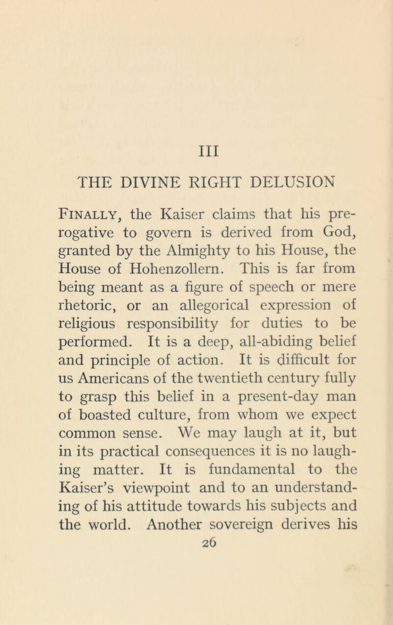 Ill THE DIVINE RIGHT DELUSION Finally, the Kaiser claims that his pre- rogative to govern is derived from God, granted by the Almighty to his House, the House of Hohenzollern. This is far from being meant as a figure of speech or mere rhetoric, or an allegorical expression of religious responsibility for duties to be performed. It is a deep, all-abiding belief and principle of action. It is difficult for us Americans of the twentieth century fully to grasp this belief in a present-day man of boasted culture, from whom we expect common sense. We may laugh at it, but in its practical consequences it is no laugh- ing matter. It is fundamental to the Kaiser’s viewpoint and to an understand- ing of his attitude towards his subjects and the world. Another sovereign derives his