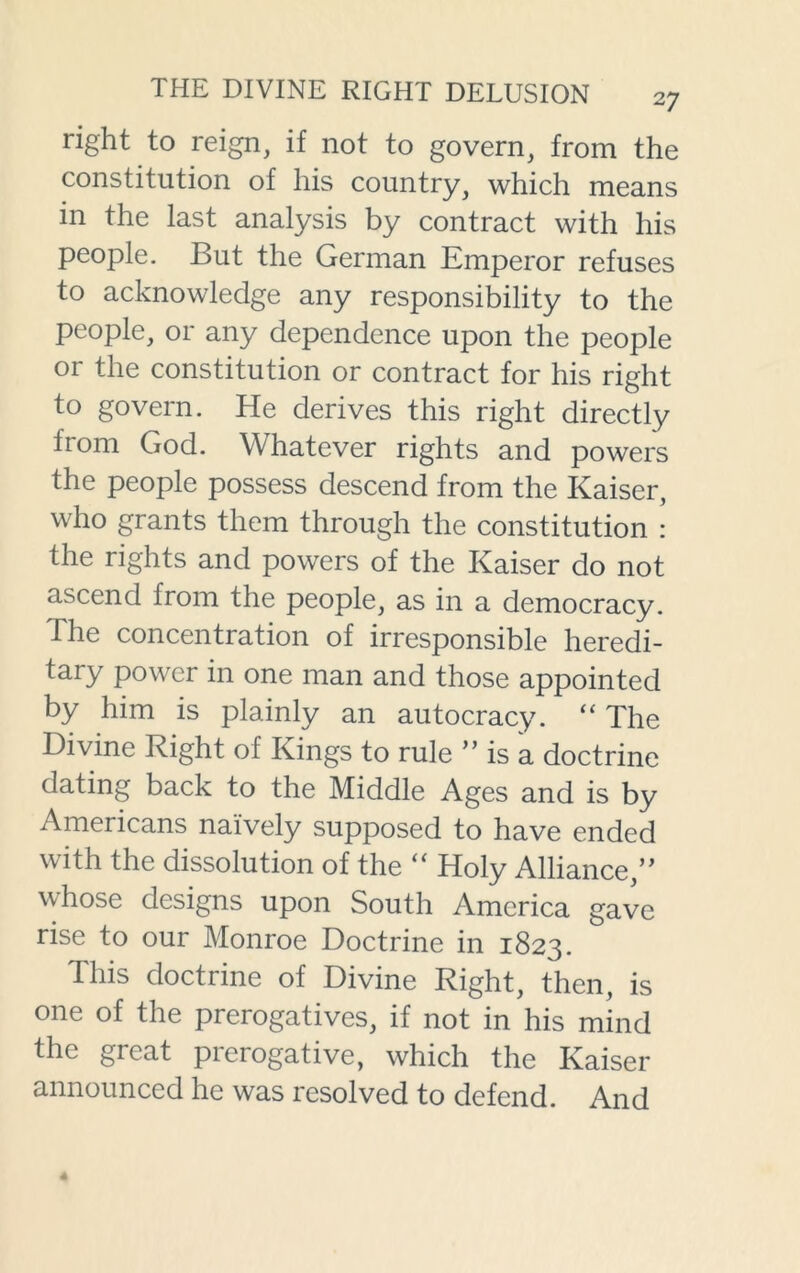 right to reign, if not to govern, from the constitution of his country, which means in the last analysis by contract with his people. But the German Emperor refuses to acknowledge any responsibility to the people, or any dependence upon the people or the constitution or contract for his right to govern. He derives this right directly from God. Whatever rights and powers the people possess descend from the Kaiser, who grants them through the constitution : the rights and powers of the Kaiser do not ascend from the people, as in a democracy. The concentration of irresponsible heredi- taiy power in one man and those appointed by him is plainly an autocracy. “ The Divine Right of Kings to rule ” is a doctrine dating back to the Middle Ages and is by Americans naively supposed to have ended with the dissolution of the “ Holy Alliance,” whose designs upon South America gave rise to our Monroe Doctrine in 1823. This doctrine of Divine Right, then, is one of the prerogatives, if not in his mind the great prerogative, which the Kaiser announced he was resolved to defend. And