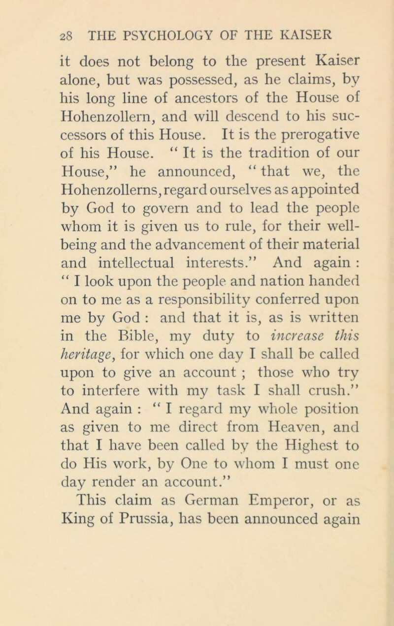 it does not belong to the present Kaiser alone, but was possessed, as he claims, by his long line of ancestors of the House of Hohenzollern, and will descend to his suc- cessors of this House. It is the prerogative of his House. “It is the tradition of our House,” he announced, “ that we, the Hohenzollerns, regard ourselves as appointed by God to govern and to lead the people whom it is given us to rule, for their well- being and the advancement of their material and intellectual interests.” And again : “ I look upon the people and nation handed on to me as a responsibility conferred upon me by God : and that it is, as is written in the Bible, my duty to increase this heritage, for which one day I shall be called upon to give an account ; those who try to interfere with my task I shall crush.” And again : “I regard my whole position as given to me direct from Heaven, and that I have been called by the Highest to do His work, by One to whom I must one day render an account.” This claim as German Emperor, or as King of Prussia, has been announced again