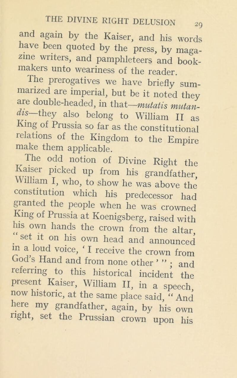 and again by the Kaiser, and his words have been quoted by the press, by maga- zine writers, and pamphleteers and book- makers unto weariness of the reader. The prerogatives we have briefly sum- marized are imperial, but be it noted they are double-headed, in that—mutatis mutan- dis— they also belong to William II as King of Prussia so far as the constitutional relations of the Kingdom to the Empire make them applicable. The odd notion of Divine Right the Kaiser picked up from his grandfather villiam I, who, to show he was above the constitution which his predecessor had granted the people when he was crowned King of Prussia at Koenigsberg, raised with ms own hands the crown from the altar, . set lt on his own head and announced m a loud voice, ‘ I receive the crown from God’s Hand and from none other ’ ” • ancj leferring to this historical incident the present Kaiser, William II, in a speech, now historic, at the same place said, “ And here my grandfather, again, by his own nght, set the Prussian crown upon his