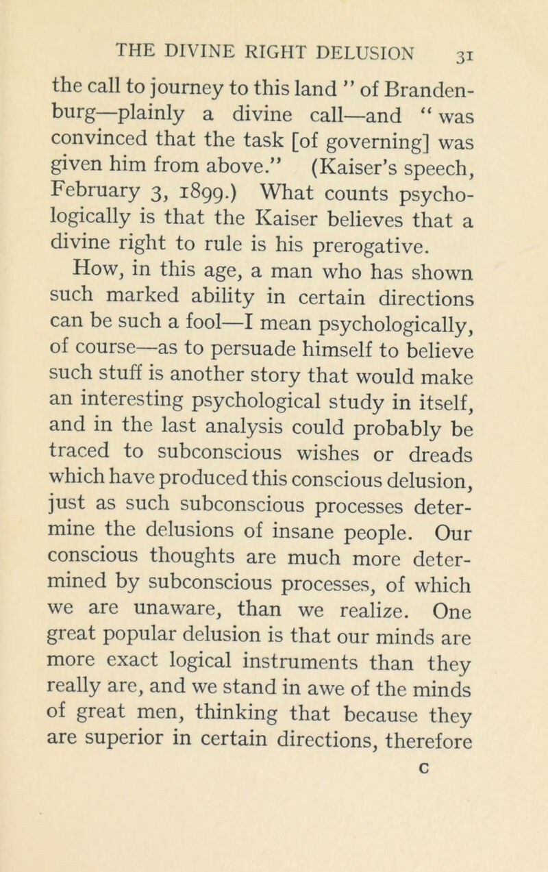 the call to journey to this land ” of Branden- burg—plainly a divine call—and “ was convinced that the task [of governing] was given him from above.” (Kaiser’s speech, February 3, 1899.) What counts psycho- logically is that the Kaiser believes that a divine right to rule is his prerogative. How, in this age, a man who has shown such marked ability in certain directions can be such a fool—I mean psychologically, of course—as to persuade himself to believe such stuff is another story that would make an interesting psychological study in itself, and in the last analysis could probably be traced to subconscious wishes or dreads which have produced this conscious delusion, just as such subconscious processes deter- mine the delusions of insane people. Our conscious thoughts are much more deter- mined by subconscious processes, of which we are unaware, than we realize. One great popular delusion is that our minds are more exact logical instruments than they really are, and we stand in awe of the minds of great men, thinking that because they are superior in certain directions, therefore c
