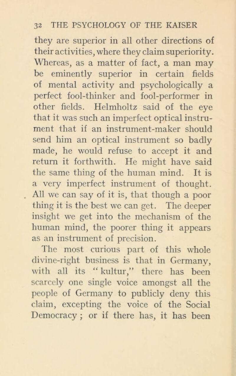 they are superior in all other directions of their activities, where they claim superiority. Whereas, as a matter of fact, a man may be eminently superior in certain fields of mental activity and psychologically a perfect fool-thinker and fool-performer in other fields. Helmholtz said of the eye that it was such an imperfect optical instru- ment that if an instrument-maker should send him an optical instrument so badly made, he would refuse to accept it and return it forthwith. He might have said the same thing of the human mind. It is a very imperfect instrument of thought. . All we can say of it is, that though a poor thing it is the best we can get. The deeper insight we get into the mechanism of the human mind, the poorer thing it appears as an instrument of precision. The most curious part of this whole divine-right business is that in Germany, with all its “ kultur,” there has been scarcely one single voice amongst all the people of Germany to publicly deny this claim, excepting the voice of the Social Democracy ; or if there has, it has been