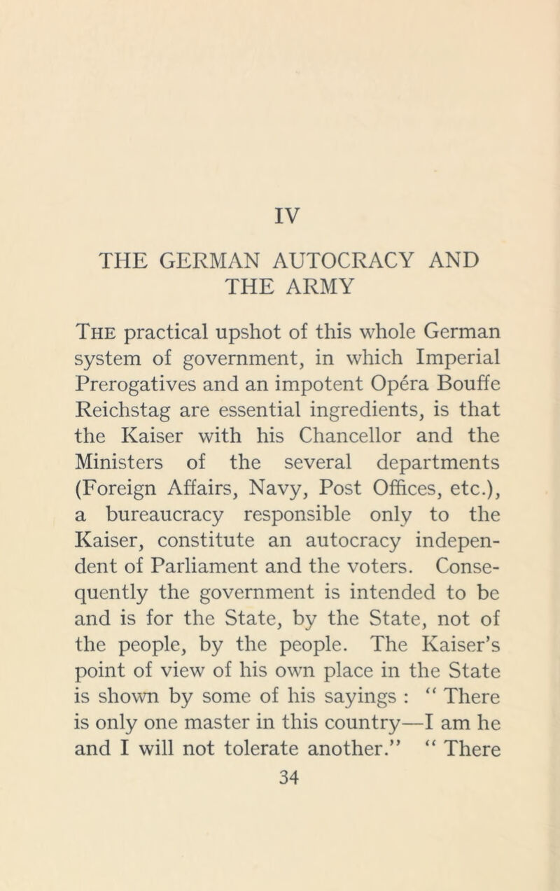 IV THE GERMAN AUTOCRACY AND THE ARMY The practical upshot of this whole German system of government, in which Imperial Prerogatives and an impotent Opera Bouffe Reichstag are essential ingredients, is that the Kaiser with his Chancellor and the Ministers of the several departments (Foreign Affairs, Navy, Post Offices, etc.), a bureaucracy responsible only to the Kaiser, constitute an autocracy indepen- dent of Parliament and the voters. Conse- quently the government is intended to be and is for the State, by the State, not of the people, by the people. The Kaiser’s point of view of his own place in the State is shown by some of his sayings : “ There is only one master in this country—I am he and I will not tolerate another.” “ There