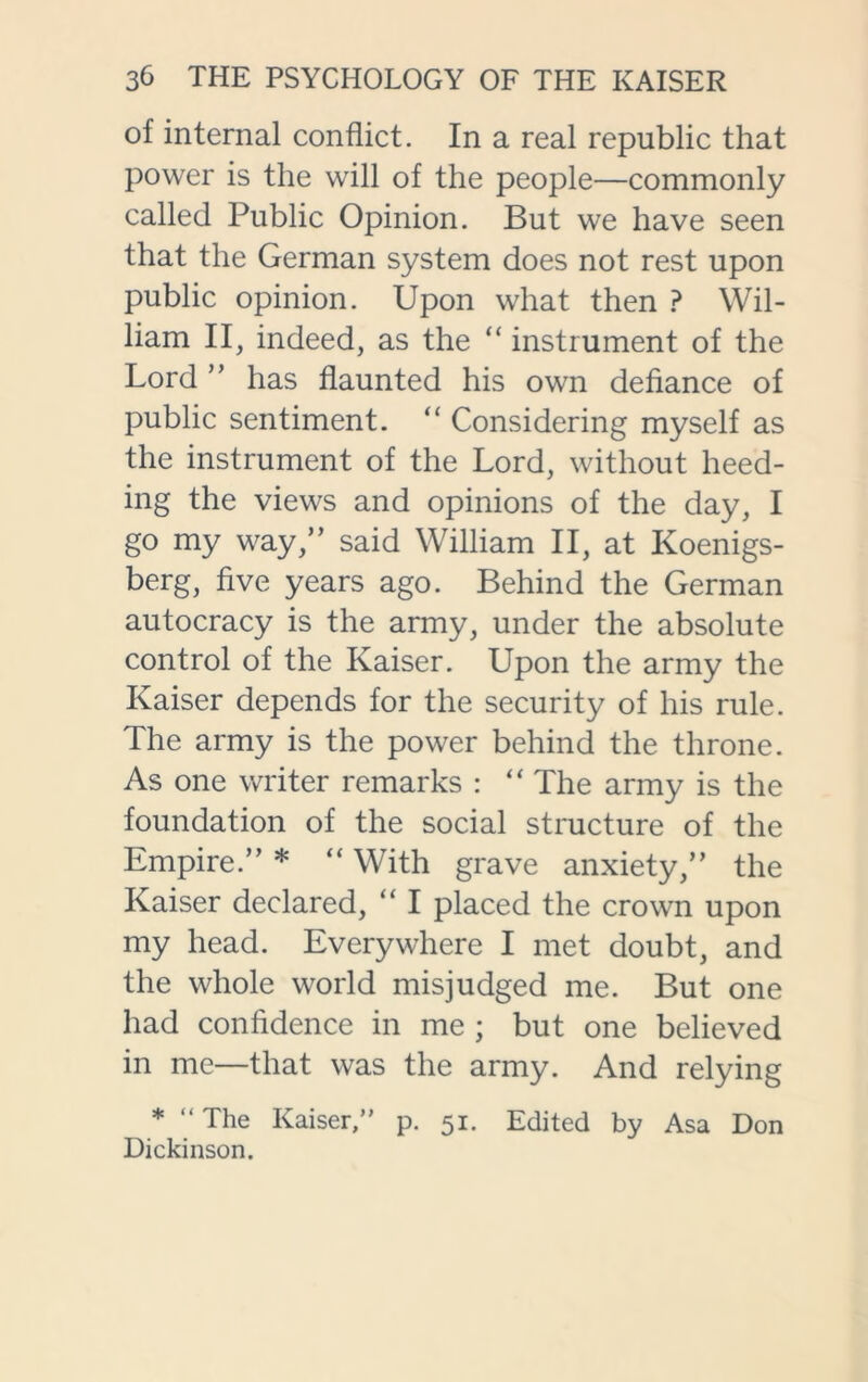 of internal conflict. In a real republic that power is the will of the people—commonly called Public Opinion. But we have seen that the German system does not rest upon public opinion. Upon what then ? Wil- liam II, indeed, as the “ instrument of the Lord ” has flaunted his own defiance of public sentiment. “ Considering myself as the instrument of the Lord, without heed- ing the views and opinions of the day, I go my way,” said William II, at Koenigs- berg, five years ago. Behind the German autocracy is the army, under the absolute control of the Kaiser. Upon the army the Kaiser depends for the security of his rule. The army is the power behind the throne. As one writer remarks : “ The army is the foundation of the social structure of the Empire.” * “ With grave anxiety,” the Kaiser declared, “ I placed the crown upon my head. Everywhere I met doubt, and the whole world misjudged me. But one had confidence in me ; but one believed in me—that was the army. And relying * “ The Kaiser,” p. 51. Edited by Asa Don Dickinson.