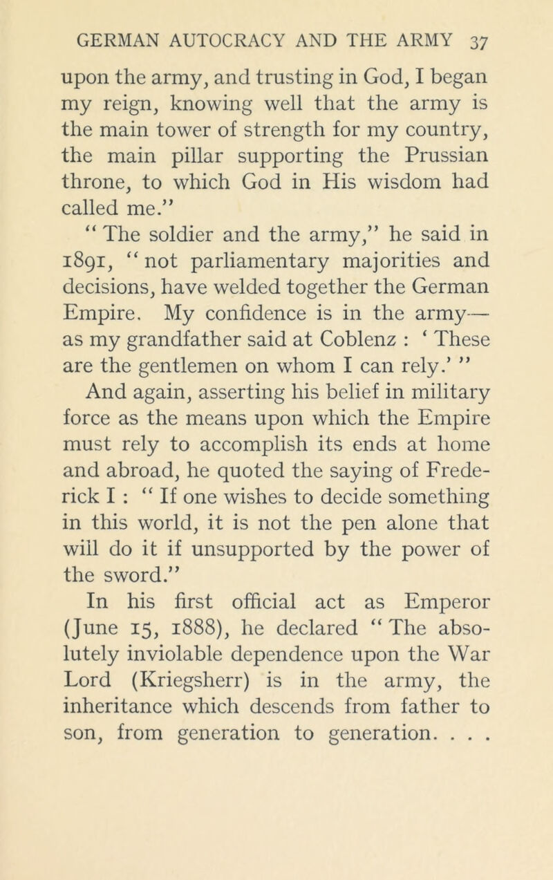 upon the army, and trusting in God, I began my reign, knowing well that the army is the main tower of strength for my country, the main pillar supporting the Prussian throne, to which God in His wisdom had called me.” “ The soldier and the army,” he said in 1891, “ not parliamentary majorities and decisions, have welded together the German Empire. My confidence is in the army— as my grandfather said at Coblenz : ‘ These are the gentlemen on whom I can rely.’ ” And again, asserting his belief in military force as the means upon which the Empire must rely to accomplish its ends at home and abroad, he quoted the saying of Frede- rick I : “If one wishes to decide something in this world, it is not the pen alone that will do it if unsupported by the power of the sword.” In his first official act as Emperor (June 15, 1888), he declared “ The abso- lutely inviolable dependence upon the War Lord (Kriegsherr) is in the army, the inheritance which descends from father to son, from generation to generation. . . .