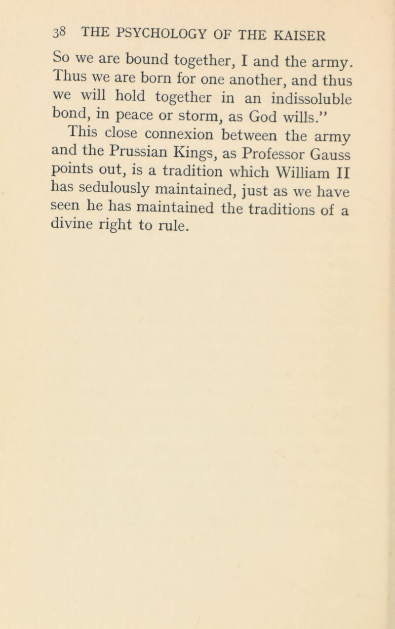 So we are bound together, I and the army, thus we are born for one another, and thus we will hold together in an indissoluble bond, in peace or storm, as God wills.” Ihis close connexion between the army and the Prussian Kings, as Professor Gauss points out, is a tradition which William II has sedulously maintained, just as we have seen he has maintained the traditions of a divine right to rule.