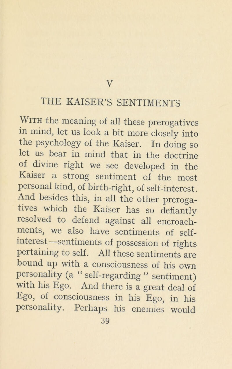 V THE KAISER’S SENTIMENTS With the meaning of all these prerogatives in mind, let us look a bit more closely into the psychology of the Kaiser. In doing so let us bear in mind that in the doctrine of divine right we see developed in the Kaiser a strong sentiment of the most personal kind, of birth-right, of self-interest. And besides this, in all the other preroga- tives which the Kaiser has so defiantly resolved to defend against all encroach- ments, we also have sentiments of self- interest—sentiments of possession of rights pertaining to self. All these sentiments are bound up with a consciousness of his own personality (a “ self-regarding ” sentiment) with his Ego. And there is a great deal of Ego, of consciousness in his Ego, in his personality. Perhaps his enemies would