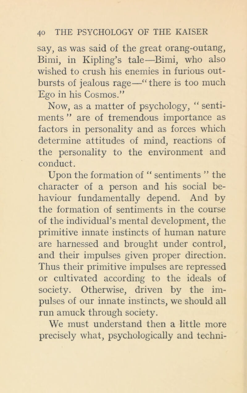 say, as was said of the great orang-outang, Bimi, in Kipling’s tale—Bimi, who also wished to crush his enemies in furious out- bursts of jealous rage—“ there is too much Ego in his Cosmos.” Now, as a matter of psychology, “ senti- ments ” are of tremendous importance as factors in personality and as forces which determine attitudes of mind, reactions of the personality to the environment and conduct. Upon the formation of “ sentiments ” the character of a person and his social be- haviour fundamentally depend. And by the formation of sentiments in the course of the individual’s mental development, the primitive innate instincts of human nature are harnessed and brought under control, and their impulses given proper direction. Thus their primitive impulses are repressed or cultivated according to the ideals of society. Otherwise, driven by the im- pulses of our innate instincts, we should all run amuck through society. We must understand then a little more precisely what, psychologically and techni-