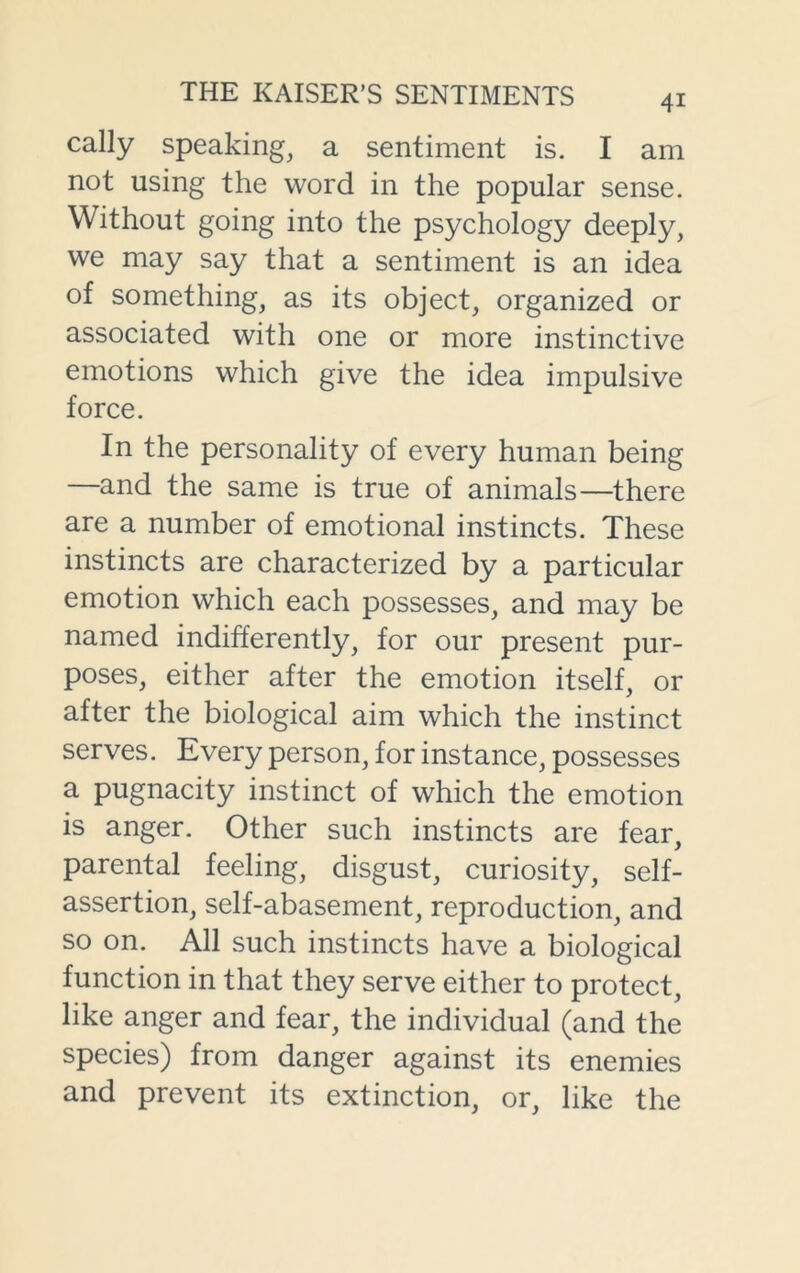 cally speaking, a sentiment is. I am not using the word in the popular sense. Without going into the psychology deeply, we may say that a sentiment is an idea of something, as its object, organized or associated with one or more instinctive emotions which give the idea impulsive force. In the personality of every human being —and the same is true of animals—there are a number of emotional instincts. These instincts are characterized by a particular emotion which each possesses, and may be named indifferently, for our present pur- poses, either after the emotion itself, or after the biological aim which the instinct serves. Every person, for instance, possesses a pugnacity instinct of which the emotion is anger. Other such instincts are fear, parental feeling, disgust, curiosity, self- assertion, self-abasement, reproduction, and so on. All such instincts have a biological function in that they serve either to protect, like anger and fear, the individual (and the species) from danger against its enemies and prevent its extinction, or, like the