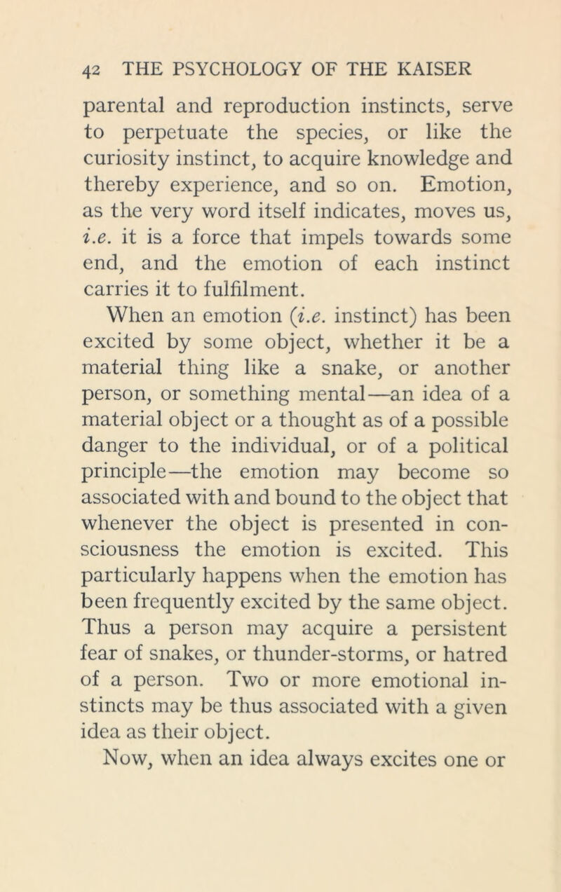 parental and reproduction instincts, serve to perpetuate the species, or like the curiosity instinct, to acquire knowledge and thereby experience, and so on. Emotion, as the very word itself indicates, moves us, i.e. it is a force that impels towards some end, and the emotion of each instinct carries it to fulfilment. When an emotion (i.e. instinct) has been excited by some object, whether it be a material thing like a snake, or another person, or something mental—an idea of a material object or a thought as of a possible danger to the individual, or of a political principle—the emotion may become so associated with and bound to the object that whenever the object is presented in con- sciousness the emotion is excited. This particularly happens when the emotion has been frequently excited by the same object. Thus a person may acquire a persistent fear of snakes, or thunder-storms, or hatred of a person. Two or more emotional in- stincts may be thus associated with a given idea as their object. Now, when an idea always excites one or