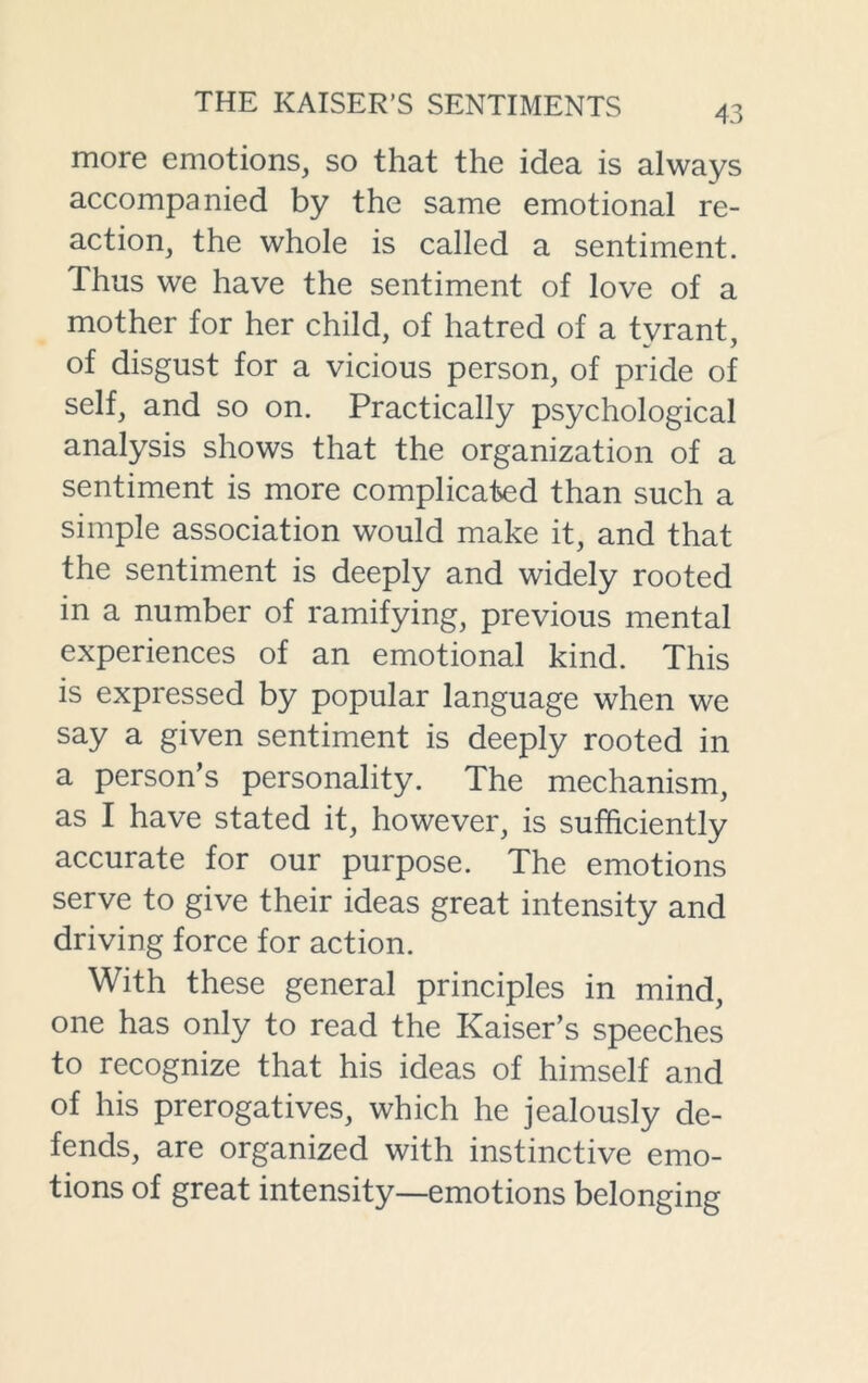 more emotions, so that the idea is always accompanied by the same emotional re- action, the whole is called a sentiment. Thus we have the sentiment of love of a mother for her child, of hatred of a tyrant, of disgust for a vicious person, of pride of self, and so on. Practically psychological analysis shows that the organization of a sentiment is more complicated than such a simple association would make it, and that the sentiment is deeply and widely rooted in a number of ramifying, previous mental experiences of an emotional kind. This is expressed by popular language when we say a given sentiment is deeply rooted in a person’s personality. The mechanism, as I have stated it, however, is sufficiently accurate for our purpose. The emotions serve to give their ideas great intensity and driving force for action. With these general principles in mind, one has only to read the Kaiser’s speeches to recognize that his ideas of himself and of his prerogatives, which he jealously de- fends, are organized with instinctive emo- tions of great intensity—emotions belonging