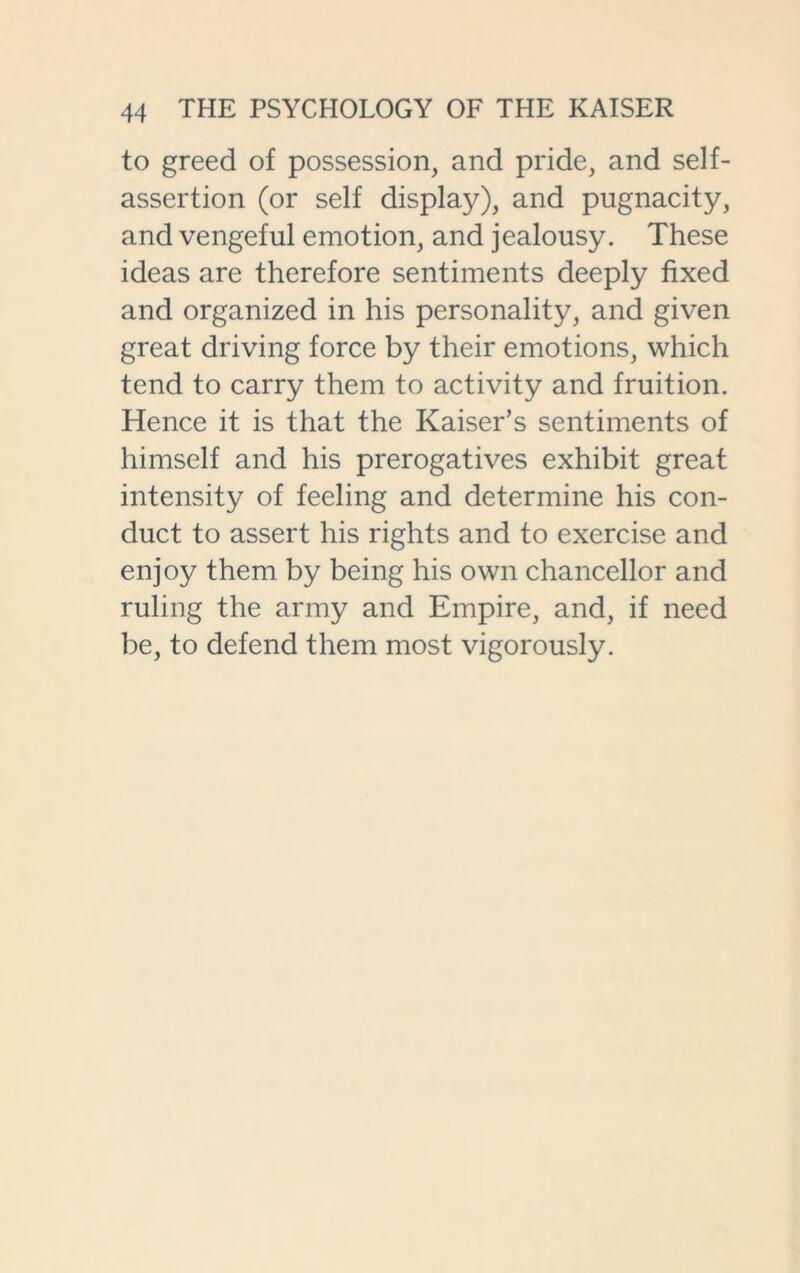 to greed of possession, and pride, and self- assertion (or self display), and pugnacity, and vengeful emotion, and jealousy. These ideas are therefore sentiments deeply fixed and organized in his personality, and given great driving force by their emotions, which tend to carry them to activity and fruition. Hence it is that the Kaiser’s sentiments of himself and his prerogatives exhibit great intensity of feeling and determine his con- duct to assert his rights and to exercise and enjoy them by being his own chancellor and ruling the army and Empire, and, if need be, to defend them most vigorously.