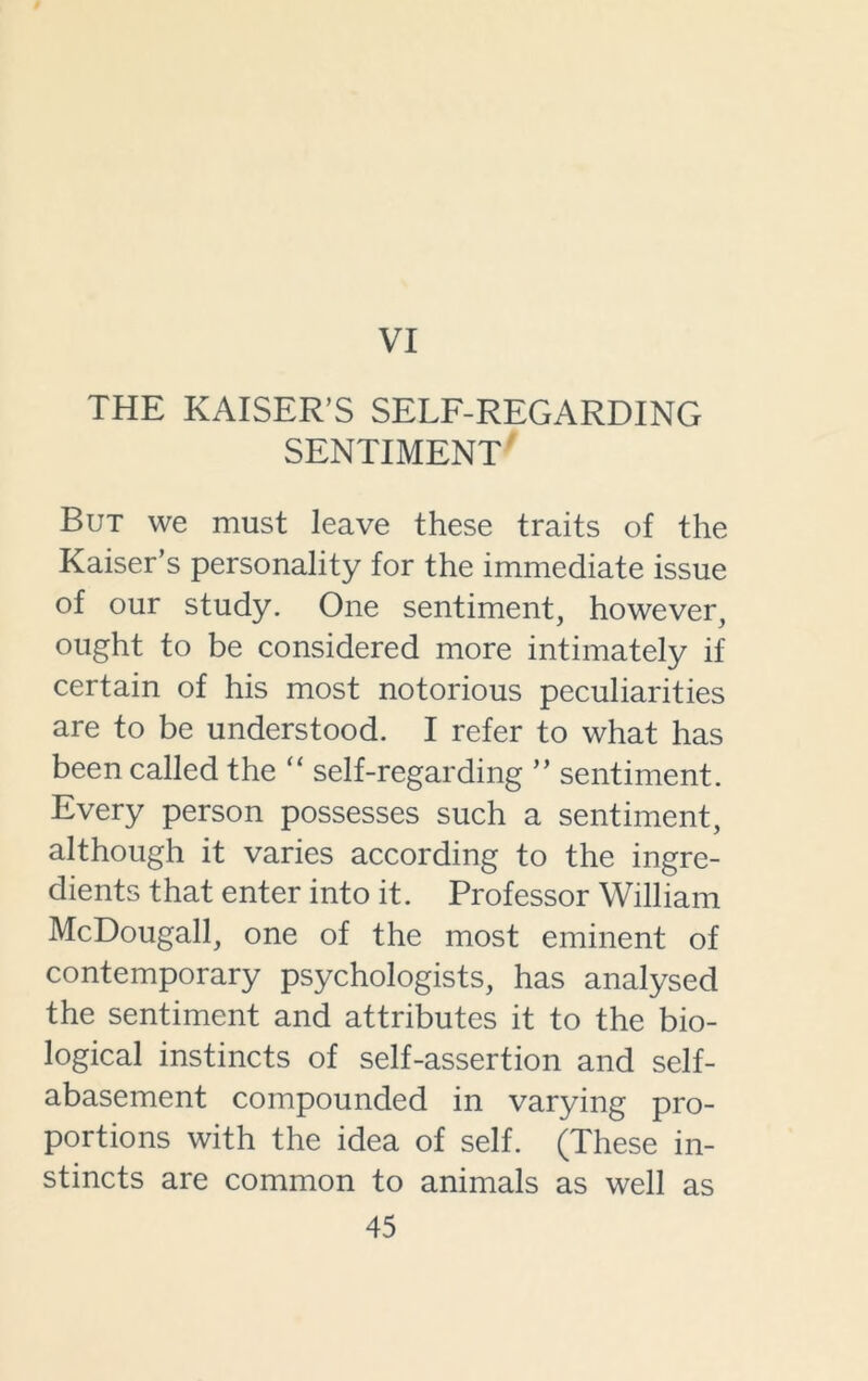 VI THE KAISER’S SELF-REGARDING SENTIMENT But we must leave these traits of the Kaiser’s personality for the immediate issue of our study. One sentiment, however, ought to be considered more intimately if certain of his most notorious peculiarities are to be understood. I refer to what has been called the “ self-regarding ” sentiment. Every person possesses such a sentiment, although it varies according to the ingre- dients that enter into it. Professor William McDougall, one of the most eminent of contemporary psychologists, has analysed the sentiment and attributes it to the bio- logical instincts of self-assertion and self- abasement compounded in varying pro- portions with the idea of self. (These in- stincts are common to animals as well as