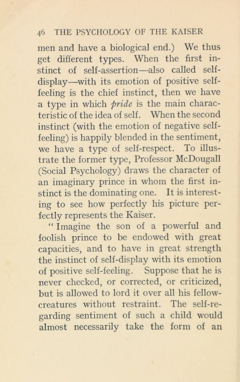 men and have a biological end.) We thus get different types. When the first in- stinct of self-assertion—also called self- display—with its emotion of positive self- feeling is the chief instinct, then we have a type in which pride is the main charac- teristic of the idea of self. When the second instinct (with the emotion of negative self- feeling) is happily blended in the sentiment, we have a type of self-respect. To illus- trate the former type, Professor McDougall (Social Psychology) draws the character of an imaginary prince in whom the first in- stinct is the dominating one. It is interest- ing to see how perfectly his picture per- fectly represents the Kaiser. “ Imagine the son of a powerful and foolish prince to be endowed with great capacities, and to have in great strength the instinct of self-display with its emotion of positive self-feeling. Suppose that he is never checked, or corrected, or criticized, but is allowed to lord it over all his fellow- creatures without restraint. The self-re- garding sentiment of such a child would almost necessarily take the form of an