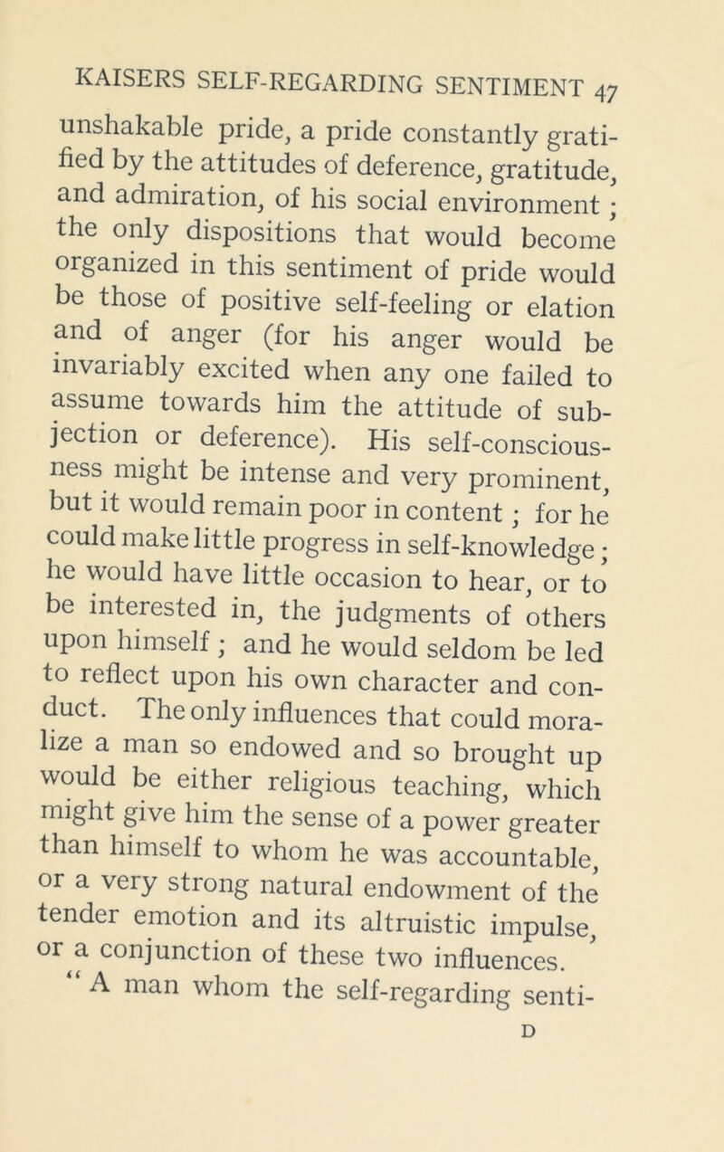 unshakable pride, a pride constantly grati- fied by the attitudes of deference, gratitude, and admiration, of his social environment; the only dispositions that would become organized in this sentiment of pride would be those of positive self-feeling or elation and of anger (for his anger would be invaiiably excited when any one failed to assume towards him the attitude of sub- jection or deference). His self-conscious- ness might be intense and very prominent, but it would remain poor in content; for he could make little progress in self-knowledge; he would have little occasion to hear, or to be interested in, the judgments of others upon himself; and he would seldom be led to reflect upon his own character and con- duct. The only influences that could mora- lize a man so endowed and so brought up would be either religious teaching, which might give him the sense of a power greater than himself to whom he was accountable, or a very strong natural endowment of the tendei emotion and its altruistic impulse, or a conjunction of these two influences. A man whom the self-regarding senti- D