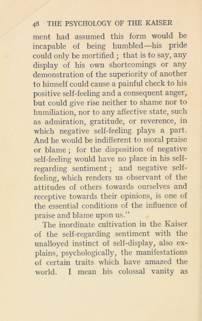 ment had assumed this form would be incapable of being humbled—his pride could only be mortified ; that is to say, any display of his own shortcomings or any demonstration of the superiority of another to himself could cause a painful check to his positive self-feeling and a consequent anger, but could give rise neither to shame nor to humiliation, nor to any affective state, such as admiration, gratitude, or reverence, in which negative self-feeling plays a part. And he would be indifferent to moral praise or blame ; for the disposition of negative self-feeling would have no place in his self- regarding sentiment; and negative self- feeling, which renders us observant of the attitudes of others towards ourselves and receptive towards their opinions, is one of the essential conditions of the influence of praise and blame upon us.” The inordinate cultivation in the Kaiser of the self-regarding sentiment with the unalloyed instinct of self-display, also ex- plains, psychologically, the manifestations of certain traits which have amazed the world. I mean his colossal vanity as