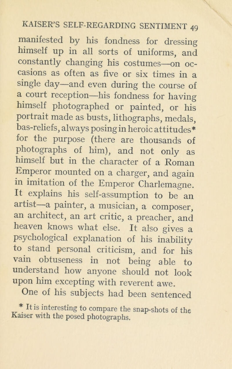 manifested by his fondness for dressing himself up in all sorts of uniforms, and constantly changing his costumes—on oc- casions as often as five or six times in a single day—and even during the course of a court reception—his fondness for having himself photographed or painted, or his portrait made as busts, lithographs, medals, bas-reliefs, always posing in heroic attitudes* for the purpose (there are thousands of photographs of him), and not only as himself but in the character of a Roman Emperor mounted on a charger, and again in imitation of the Emperor Charlemagne. It explains his self-assumption to be an artist a painter, a musician, a composer, an architect, an art critic, a preacher, and heaven knows what else. It also gives a psychological explanation of his inability to stand personal criticism, and for his vain obtuseness in not being able to understand how anyone should not look upon him excepting with reverent awe. One of his subjects had been sentenced * It is interesting to compare the snap-shots of the Kaiser with the posed photographs.