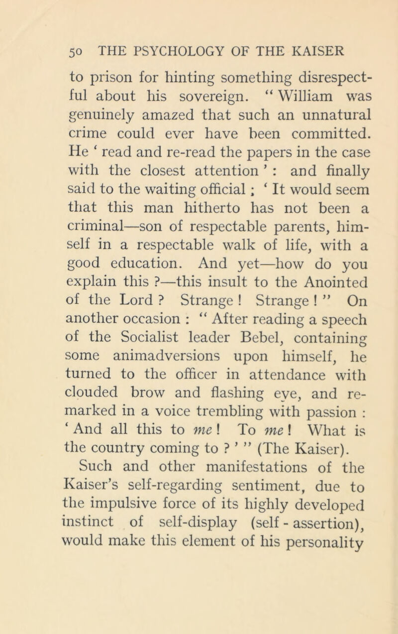 to prison for hinting something disrespect- ful about his sovereign. “ William was genuinely amazed that such an unnatural crime could ever have been committed. He ‘ read and re-read the papers in the case with the closest attention * : and finally said to the waiting official; ‘ It would seem that this man hitherto has not been a criminal—son of respectable parents, him- self in a respectable walk of life, with a good education. And yet—how do you explain this ?—this insult to the Anointed of the Lord ? Strange ! Strange ! ” On another occasion : “ After reading a speech of the Socialist leader Bebel, containing some animadversions upon himself, he turned to the officer in attendance with clouded brow and flashing eye, and re- marked in a voice trembling with passion : ‘ And all this to me! To me! What is the country coming to ? ’ ” (The Kaiser). Such and other manifestations of the Kaiser’s self-regarding sentiment, due to the impulsive force of its highly developed instinct of self-display (self - assertion), would make this element of his personality