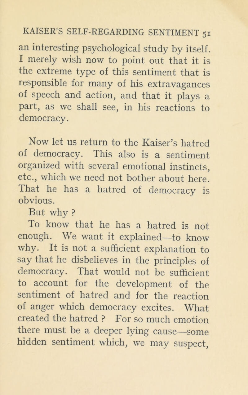 an interesting psychological study by itself. I merely wish now to point out that it is the extreme type of this sentiment that is responsible for many of his extravagances of speech and action, and that it plays a part, as we shall see, in his reactions to democracy. Now let us return to the Kaiser’s hatred of democracy. This also is a sentiment organized with several emotional instincts, etc., which we need not bother about here. That he has a hatred of democracy is obvious. But why ? To know that he has a hatred is not enough. We want it explained—to know why. It is not a sufficient explanation to say that he disbelieves in the principles of democracy. That would not be sufficient to account for the development of the sentiment of hatred and for the reaction of anger which democracy excites. What created the hatred ? For so much emotion there must be a deeper lying cause—some hidden sentiment which, we may suspect,