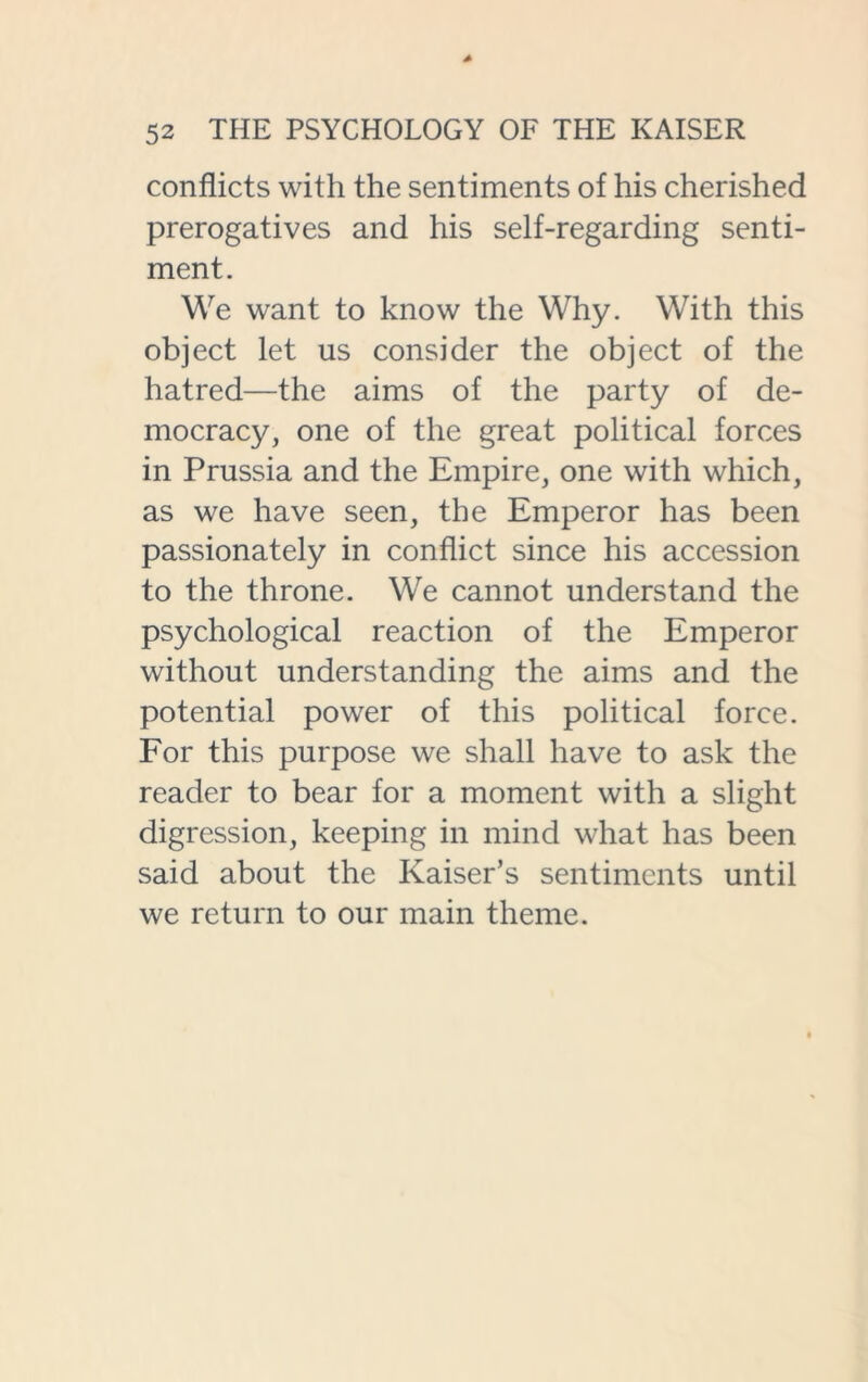 conflicts with the sentiments of his cherished prerogatives and his self-regarding senti- ment. We want to know the Why. With this object let us consider the object of the hatred—the aims of the party of de- mocracy, one of the great political forces in Prussia and the Empire, one with which, as we have seen, the Emperor has been passionately in conflict since his accession to the throne. We cannot understand the psychological reaction of the Emperor without understanding the aims and the potential power of this political force. For this purpose we shall have to ask the reader to bear for a moment with a slight digression, keeping in mind what has been said about the Kaiser’s sentiments until we return to our main theme.