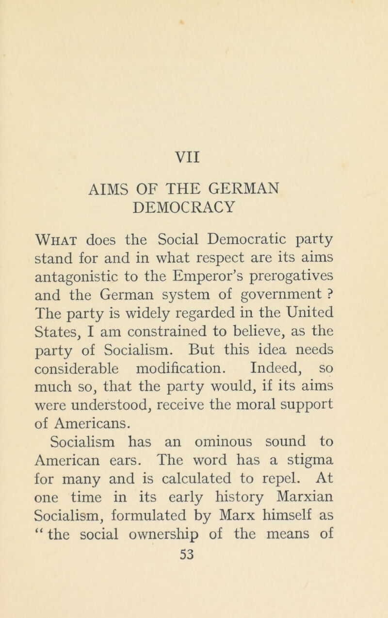 VII AIMS OF THE GERMAN DEMOCRACY What does the Social Democratic party stand for and in what respect are its aims antagonistic to the Emperor’s prerogatives and the German system of government ? The party is widely regarded in the United States, I am constrained to believe, as the party of Socialism. But this idea needs considerable modification. Indeed, so much so, that the party would, if its aims were understood, receive the moral support of Americans. Socialism has an ominous sound to American ears. The word has a stigma for many and is calculated to repel. At one time in its early history Marxian Socialism, formulated by Marx himself as “ the social ownership of the means of