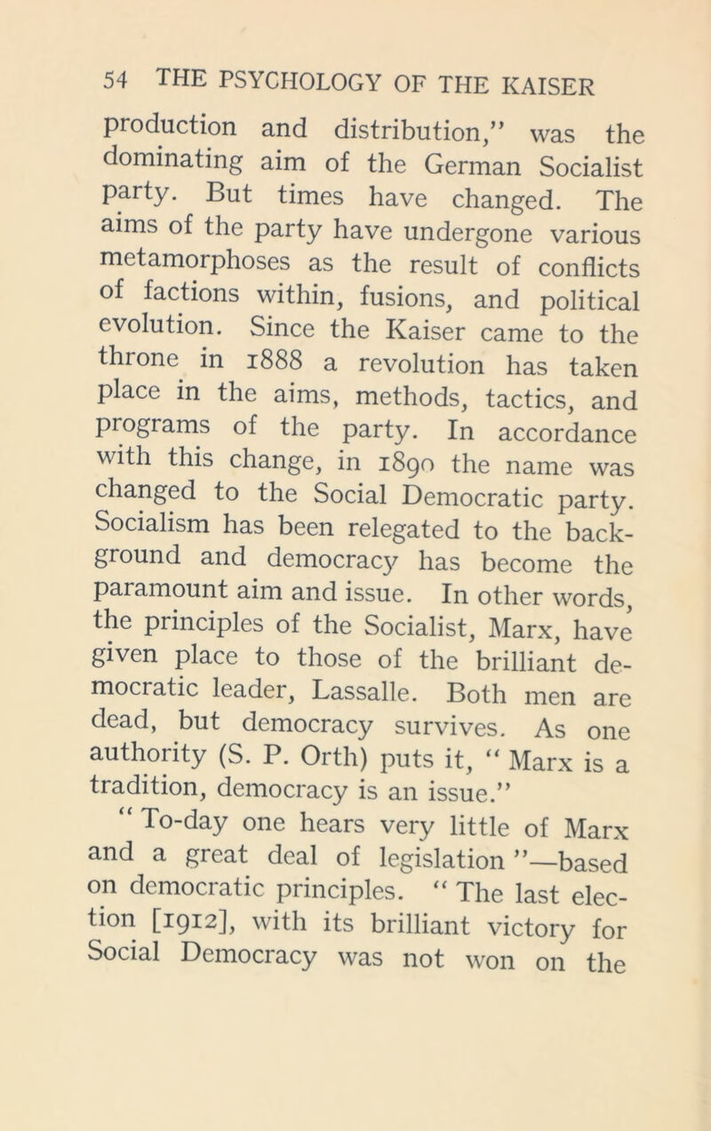 production and distribution,” was the dominating aim of the German Socialist party. But times have changed. The aims of the party have undergone various metamorphoses as the result of conflicts of factions within, fusions, and political evolution. Since the Kaiser came to the throne in 1888 a revolution has taken place in the aims, methods, tactics, and programs of the party. In accordance with this change, in 1890 the name was changed to the Social Democratic party. Socialism has been relegated to the back- ground and democracy has become the paramount aim and issue. In other words the principles of the Socialist, Marx, have given place to those of the brilliant de- mocratic leader, Lassalle. Both men are dead, but democracy survives. As one authority (S. P. Orth) puts it, “ Marx is a tradition, democracy is an issue.” “ To-day one hears very little of Marx and a great deal of legislation ”—based on democratic principles. “ The last elec- tion [1912], with its brilliant victory for Social Democracy was not won on the