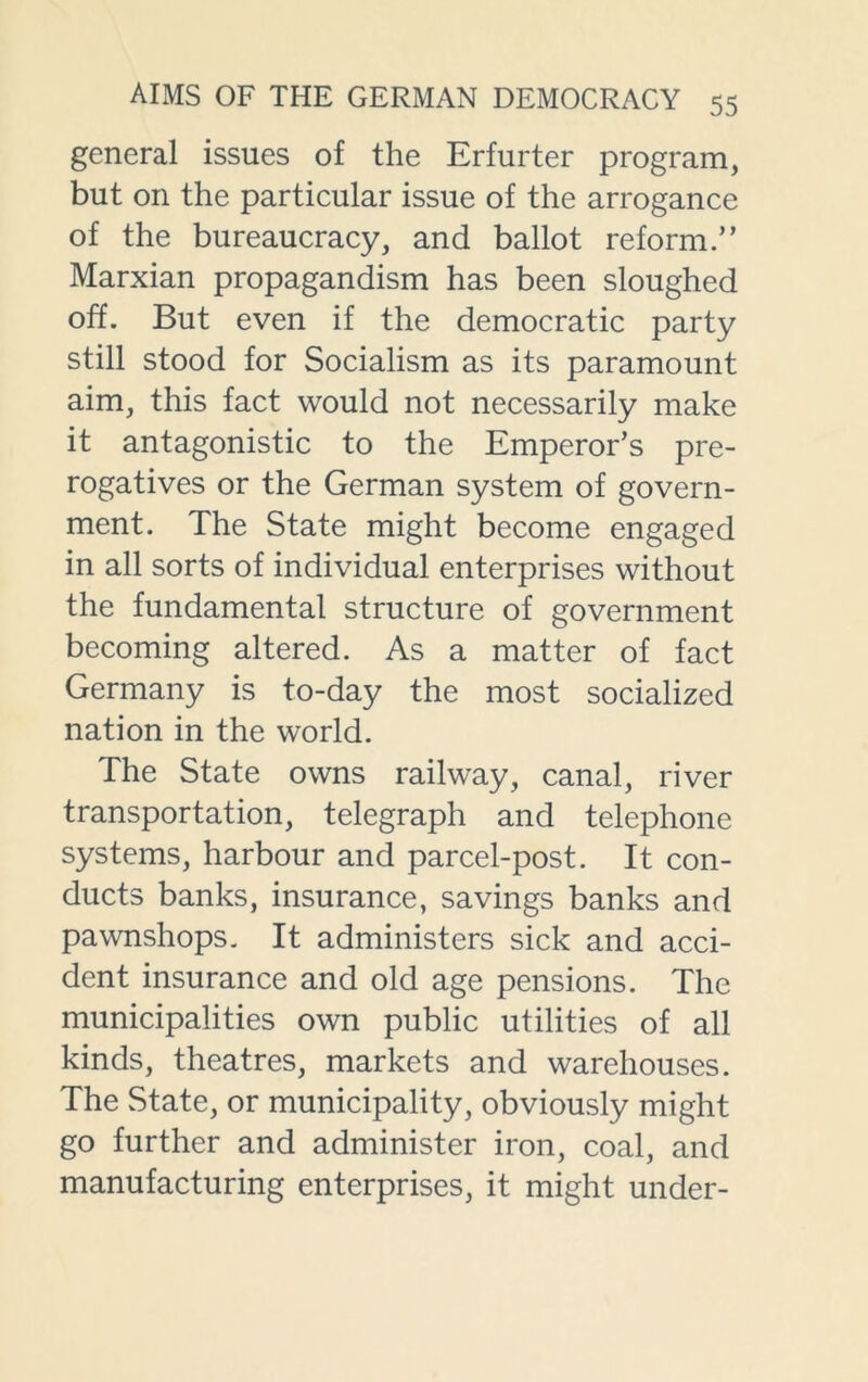 general issues of the Erfurter program, but oil the particular issue of the arrogance of the bureaucracy, and ballot reform.” Marxian propagandism has been sloughed off. But even if the democratic party still stood for Socialism as its paramount aim, this fact would not necessarily make it antagonistic to the Emperor’s pre- rogatives or the German system of govern- ment. The State might become engaged in all sorts of individual enterprises without the fundamental structure of government becoming altered. As a matter of fact Germany is to-day the most socialized nation in the world. The State owns railway, canal, river transportation, telegraph and telephone systems, harbour and parcel-post. It con- ducts banks, insurance, savings banks and pawnshops. It administers sick and acci- dent insurance and old age pensions. The municipalities own public utilities of all kinds, theatres, markets and warehouses. The State, or municipality, obviously might go further and administer iron, coal, and manufacturing enterprises, it might under-