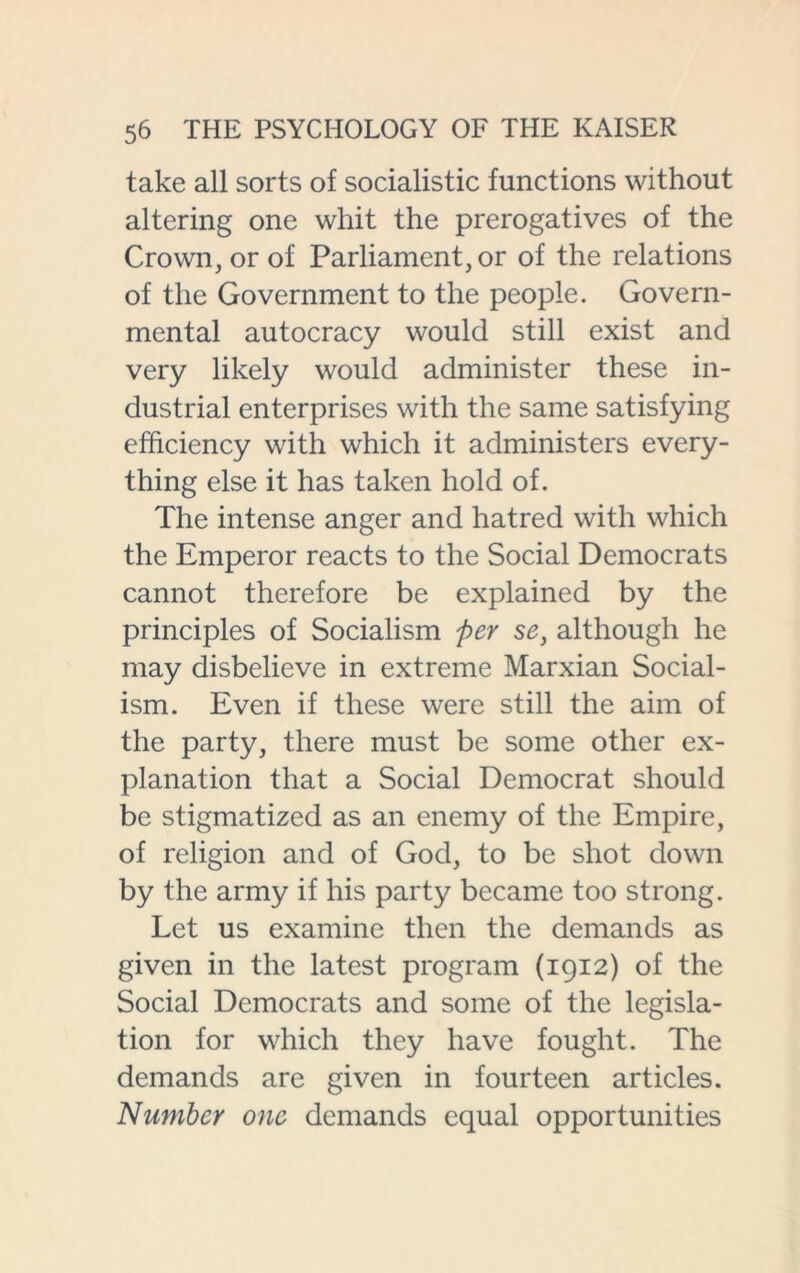 take all sorts of socialistic functions without altering one whit the prerogatives of the Crown, or of Parliament, or of the relations of the Government to the people. Govern- mental autocracy would still exist and very likely would administer these in- dustrial enterprises with the same satisfying efficiency with which it administers every- thing else it has taken hold of. The intense anger and hatred with which the Emperor reacts to the Social Democrats cannot therefore be explained by the principles of Socialism per se, although he may disbelieve in extreme Marxian Social- ism. Even if these were still the aim of the party, there must be some other ex- planation that a Social Democrat should be stigmatized as an enemy of the Empire, of religion and of God, to be shot down by the army if his party became too strong. Let us examine then the demands as given in the latest program (1912) of the Social Democrats and some of the legisla- tion for which they have fought. The demands are given in fourteen articles. Number one demands equal opportunities